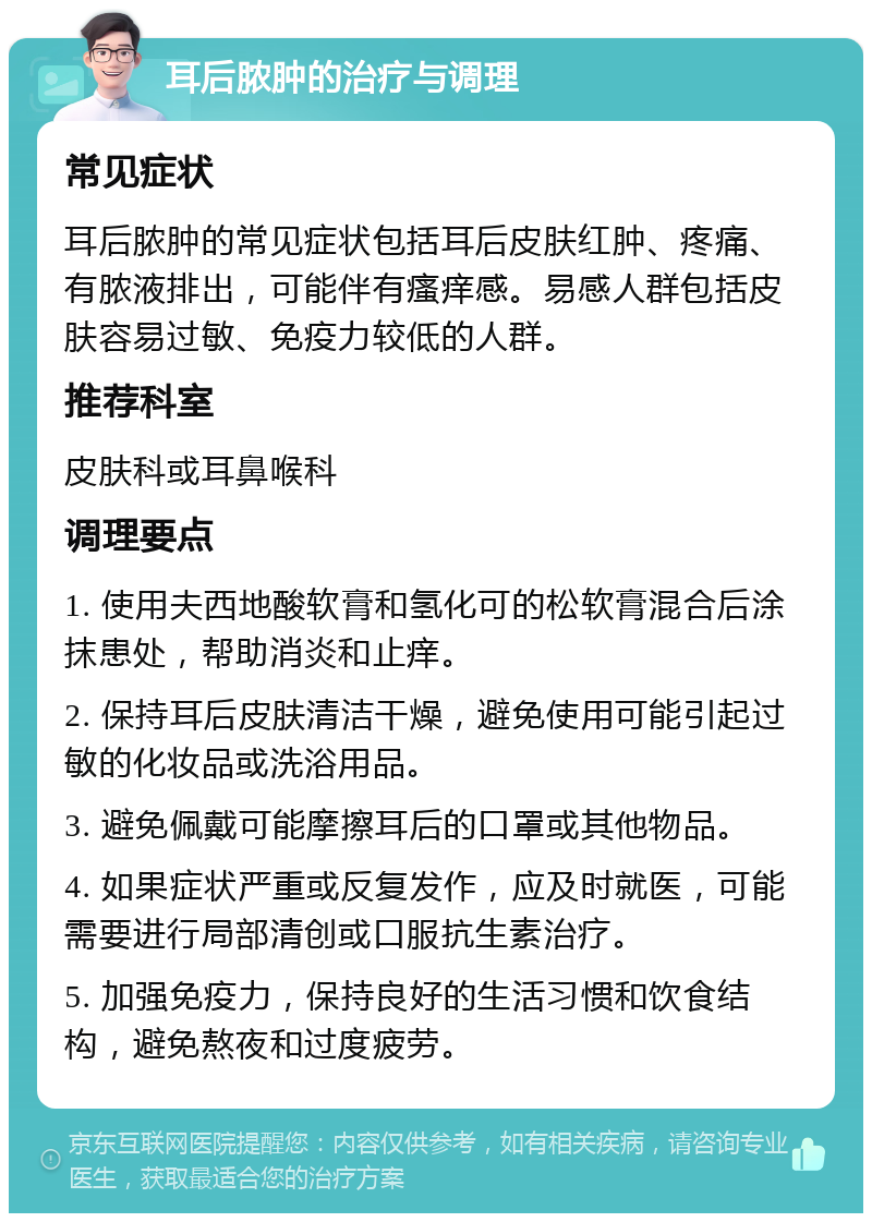 耳后脓肿的治疗与调理 常见症状 耳后脓肿的常见症状包括耳后皮肤红肿、疼痛、有脓液排出，可能伴有瘙痒感。易感人群包括皮肤容易过敏、免疫力较低的人群。 推荐科室 皮肤科或耳鼻喉科 调理要点 1. 使用夫西地酸软膏和氢化可的松软膏混合后涂抹患处，帮助消炎和止痒。 2. 保持耳后皮肤清洁干燥，避免使用可能引起过敏的化妆品或洗浴用品。 3. 避免佩戴可能摩擦耳后的口罩或其他物品。 4. 如果症状严重或反复发作，应及时就医，可能需要进行局部清创或口服抗生素治疗。 5. 加强免疫力，保持良好的生活习惯和饮食结构，避免熬夜和过度疲劳。