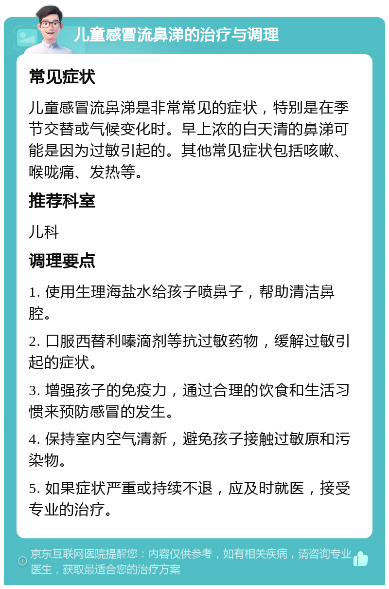 儿童感冒流鼻涕的治疗与调理 常见症状 儿童感冒流鼻涕是非常常见的症状，特别是在季节交替或气候变化时。早上浓的白天清的鼻涕可能是因为过敏引起的。其他常见症状包括咳嗽、喉咙痛、发热等。 推荐科室 儿科 调理要点 1. 使用生理海盐水给孩子喷鼻子，帮助清洁鼻腔。 2. 口服西替利嗪滴剂等抗过敏药物，缓解过敏引起的症状。 3. 增强孩子的免疫力，通过合理的饮食和生活习惯来预防感冒的发生。 4. 保持室内空气清新，避免孩子接触过敏原和污染物。 5. 如果症状严重或持续不退，应及时就医，接受专业的治疗。