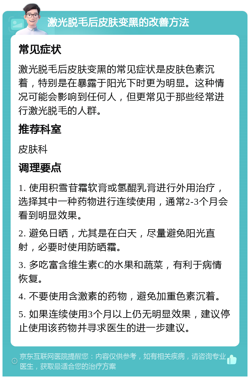 激光脱毛后皮肤变黑的改善方法 常见症状 激光脱毛后皮肤变黑的常见症状是皮肤色素沉着，特别是在暴露于阳光下时更为明显。这种情况可能会影响到任何人，但更常见于那些经常进行激光脱毛的人群。 推荐科室 皮肤科 调理要点 1. 使用积雪苷霜软膏或氢醌乳膏进行外用治疗，选择其中一种药物进行连续使用，通常2-3个月会看到明显效果。 2. 避免日晒，尤其是在白天，尽量避免阳光直射，必要时使用防晒霜。 3. 多吃富含维生素C的水果和蔬菜，有利于病情恢复。 4. 不要使用含激素的药物，避免加重色素沉着。 5. 如果连续使用3个月以上仍无明显效果，建议停止使用该药物并寻求医生的进一步建议。