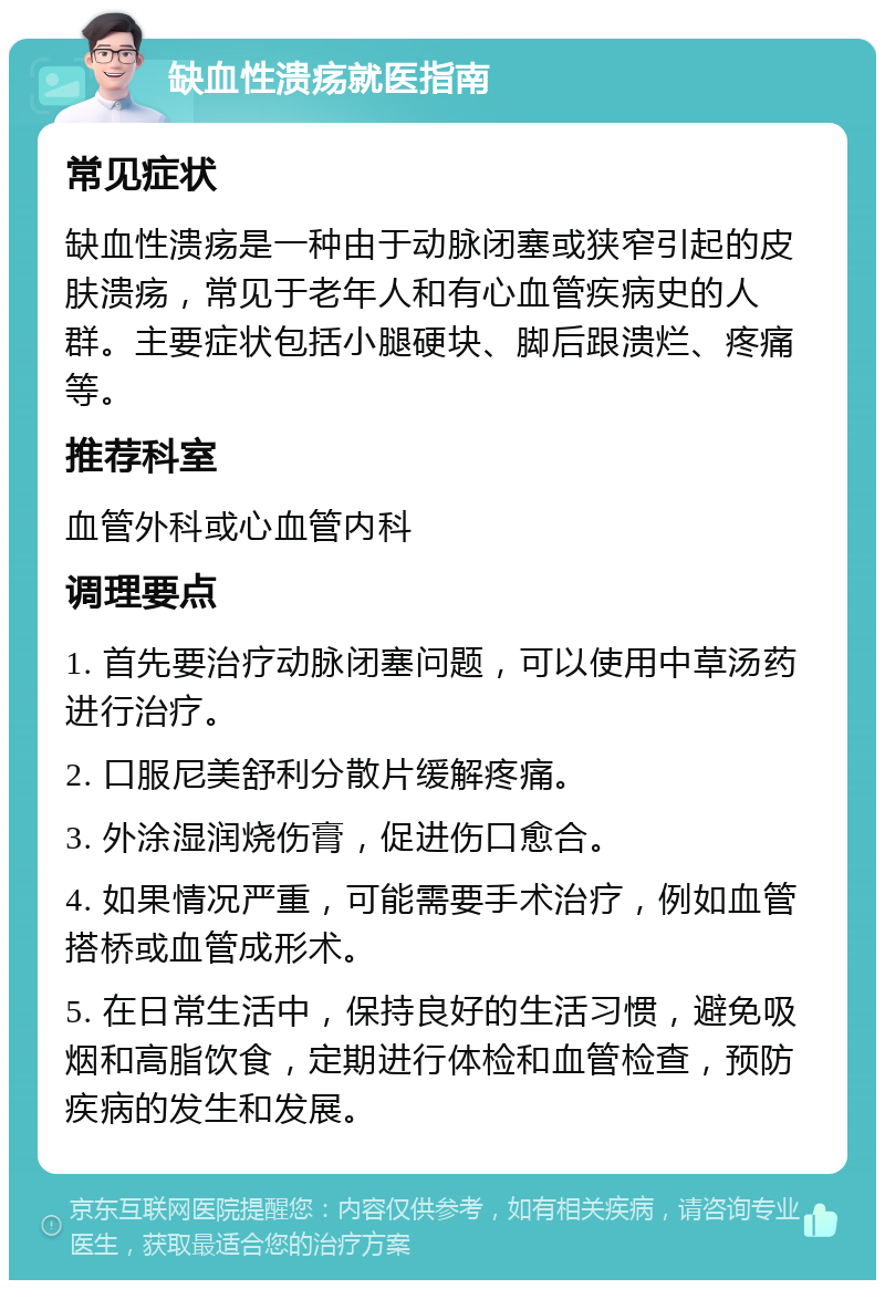 缺血性溃疡就医指南 常见症状 缺血性溃疡是一种由于动脉闭塞或狭窄引起的皮肤溃疡，常见于老年人和有心血管疾病史的人群。主要症状包括小腿硬块、脚后跟溃烂、疼痛等。 推荐科室 血管外科或心血管内科 调理要点 1. 首先要治疗动脉闭塞问题，可以使用中草汤药进行治疗。 2. 口服尼美舒利分散片缓解疼痛。 3. 外涂湿润烧伤膏，促进伤口愈合。 4. 如果情况严重，可能需要手术治疗，例如血管搭桥或血管成形术。 5. 在日常生活中，保持良好的生活习惯，避免吸烟和高脂饮食，定期进行体检和血管检查，预防疾病的发生和发展。