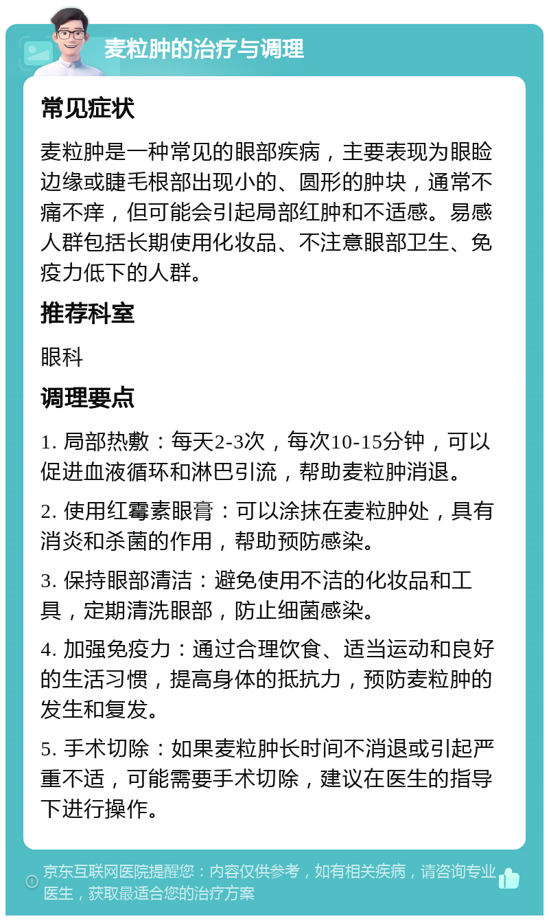 麦粒肿的治疗与调理 常见症状 麦粒肿是一种常见的眼部疾病，主要表现为眼睑边缘或睫毛根部出现小的、圆形的肿块，通常不痛不痒，但可能会引起局部红肿和不适感。易感人群包括长期使用化妆品、不注意眼部卫生、免疫力低下的人群。 推荐科室 眼科 调理要点 1. 局部热敷：每天2-3次，每次10-15分钟，可以促进血液循环和淋巴引流，帮助麦粒肿消退。 2. 使用红霉素眼膏：可以涂抹在麦粒肿处，具有消炎和杀菌的作用，帮助预防感染。 3. 保持眼部清洁：避免使用不洁的化妆品和工具，定期清洗眼部，防止细菌感染。 4. 加强免疫力：通过合理饮食、适当运动和良好的生活习惯，提高身体的抵抗力，预防麦粒肿的发生和复发。 5. 手术切除：如果麦粒肿长时间不消退或引起严重不适，可能需要手术切除，建议在医生的指导下进行操作。