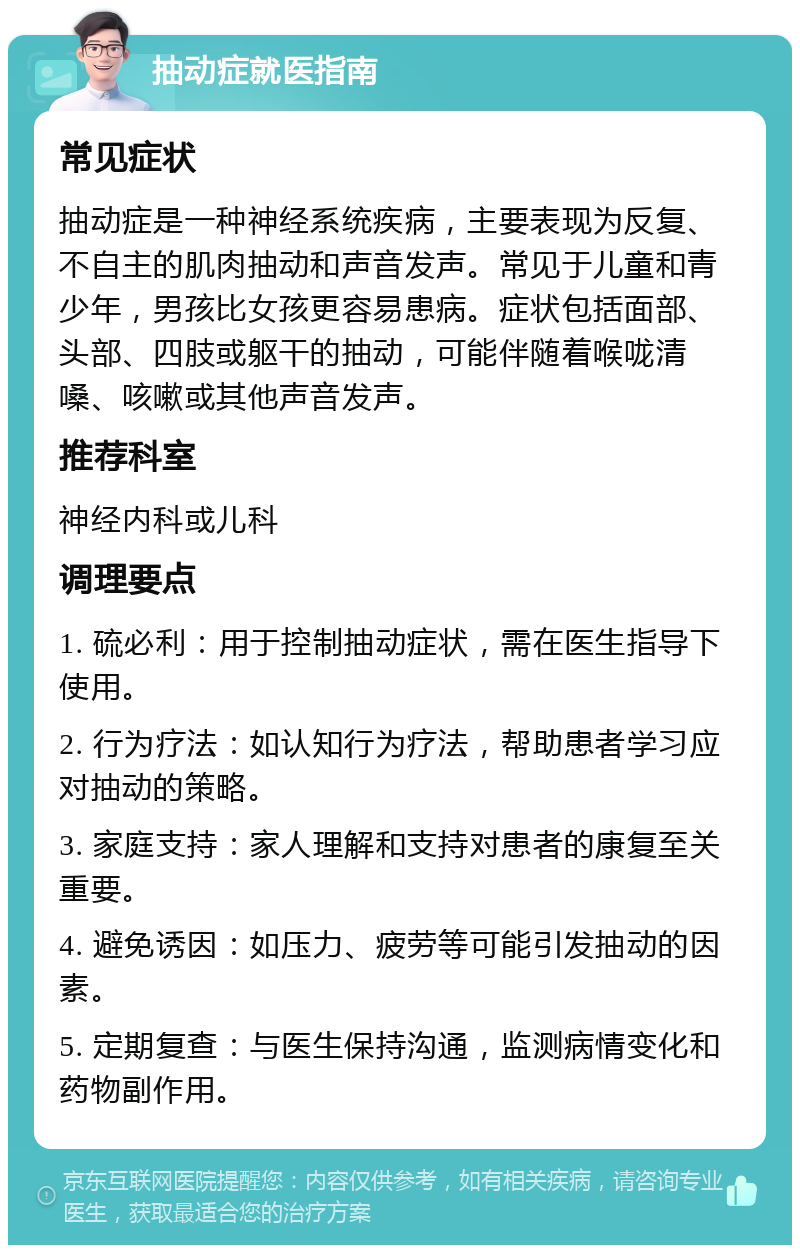 抽动症就医指南 常见症状 抽动症是一种神经系统疾病，主要表现为反复、不自主的肌肉抽动和声音发声。常见于儿童和青少年，男孩比女孩更容易患病。症状包括面部、头部、四肢或躯干的抽动，可能伴随着喉咙清嗓、咳嗽或其他声音发声。 推荐科室 神经内科或儿科 调理要点 1. 硫必利：用于控制抽动症状，需在医生指导下使用。 2. 行为疗法：如认知行为疗法，帮助患者学习应对抽动的策略。 3. 家庭支持：家人理解和支持对患者的康复至关重要。 4. 避免诱因：如压力、疲劳等可能引发抽动的因素。 5. 定期复查：与医生保持沟通，监测病情变化和药物副作用。