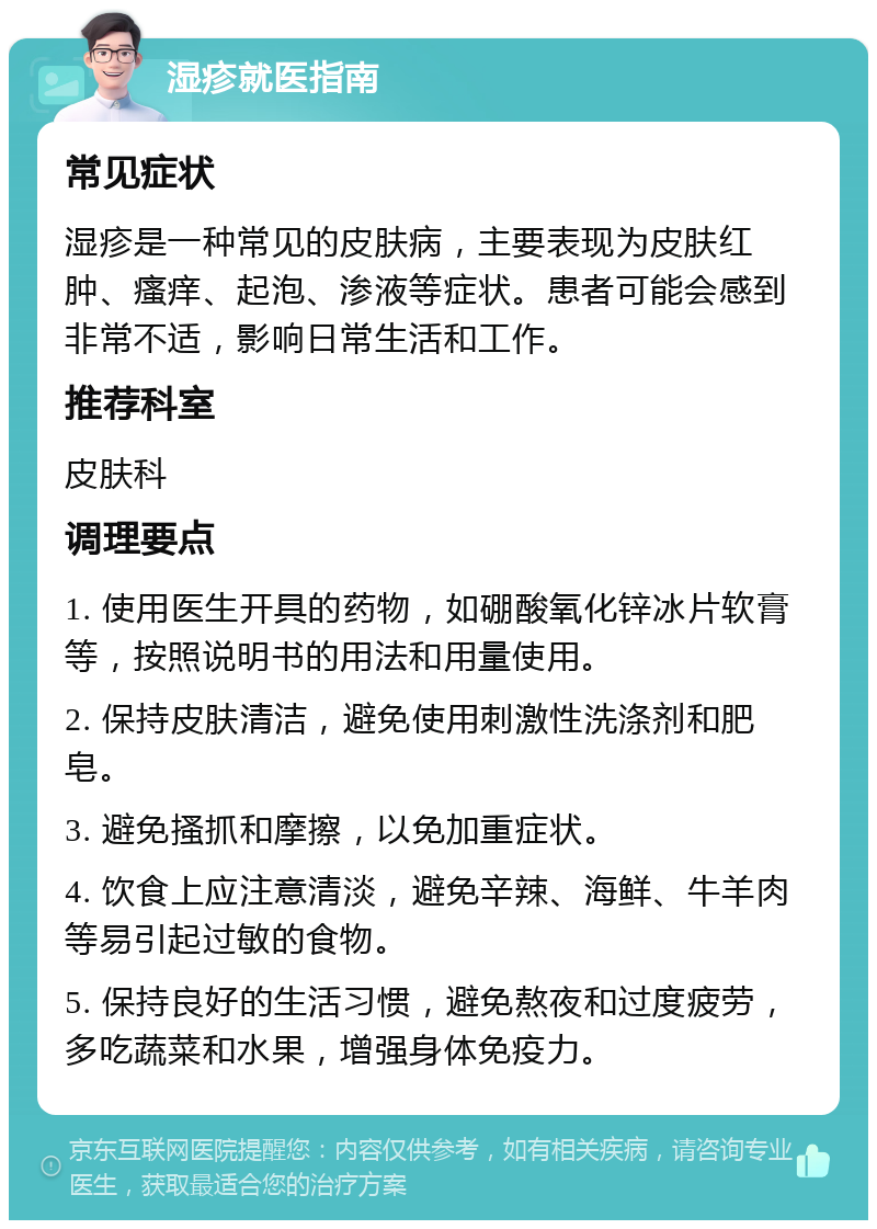 湿疹就医指南 常见症状 湿疹是一种常见的皮肤病，主要表现为皮肤红肿、瘙痒、起泡、渗液等症状。患者可能会感到非常不适，影响日常生活和工作。 推荐科室 皮肤科 调理要点 1. 使用医生开具的药物，如硼酸氧化锌冰片软膏等，按照说明书的用法和用量使用。 2. 保持皮肤清洁，避免使用刺激性洗涤剂和肥皂。 3. 避免搔抓和摩擦，以免加重症状。 4. 饮食上应注意清淡，避免辛辣、海鲜、牛羊肉等易引起过敏的食物。 5. 保持良好的生活习惯，避免熬夜和过度疲劳，多吃蔬菜和水果，增强身体免疫力。