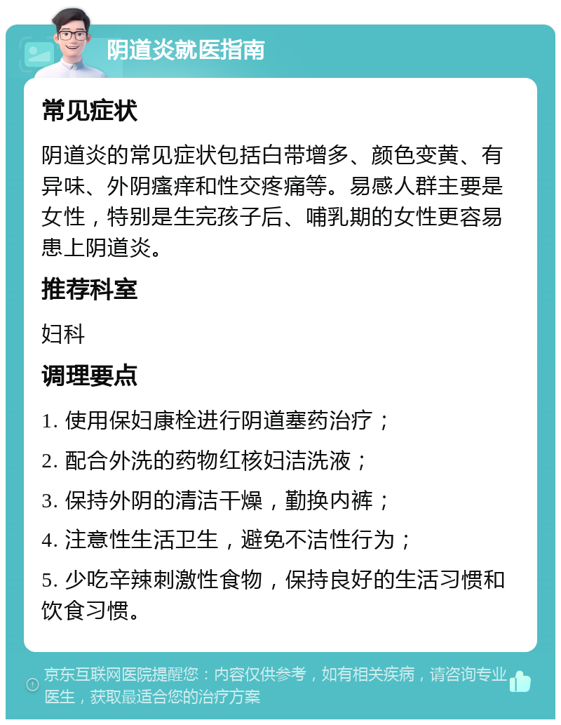 阴道炎就医指南 常见症状 阴道炎的常见症状包括白带增多、颜色变黄、有异味、外阴瘙痒和性交疼痛等。易感人群主要是女性，特别是生完孩子后、哺乳期的女性更容易患上阴道炎。 推荐科室 妇科 调理要点 1. 使用保妇康栓进行阴道塞药治疗； 2. 配合外洗的药物红核妇洁洗液； 3. 保持外阴的清洁干燥，勤换内裤； 4. 注意性生活卫生，避免不洁性行为； 5. 少吃辛辣刺激性食物，保持良好的生活习惯和饮食习惯。