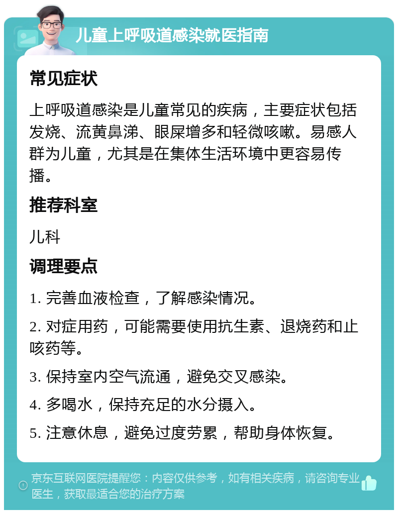 儿童上呼吸道感染就医指南 常见症状 上呼吸道感染是儿童常见的疾病，主要症状包括发烧、流黄鼻涕、眼屎增多和轻微咳嗽。易感人群为儿童，尤其是在集体生活环境中更容易传播。 推荐科室 儿科 调理要点 1. 完善血液检查，了解感染情况。 2. 对症用药，可能需要使用抗生素、退烧药和止咳药等。 3. 保持室内空气流通，避免交叉感染。 4. 多喝水，保持充足的水分摄入。 5. 注意休息，避免过度劳累，帮助身体恢复。