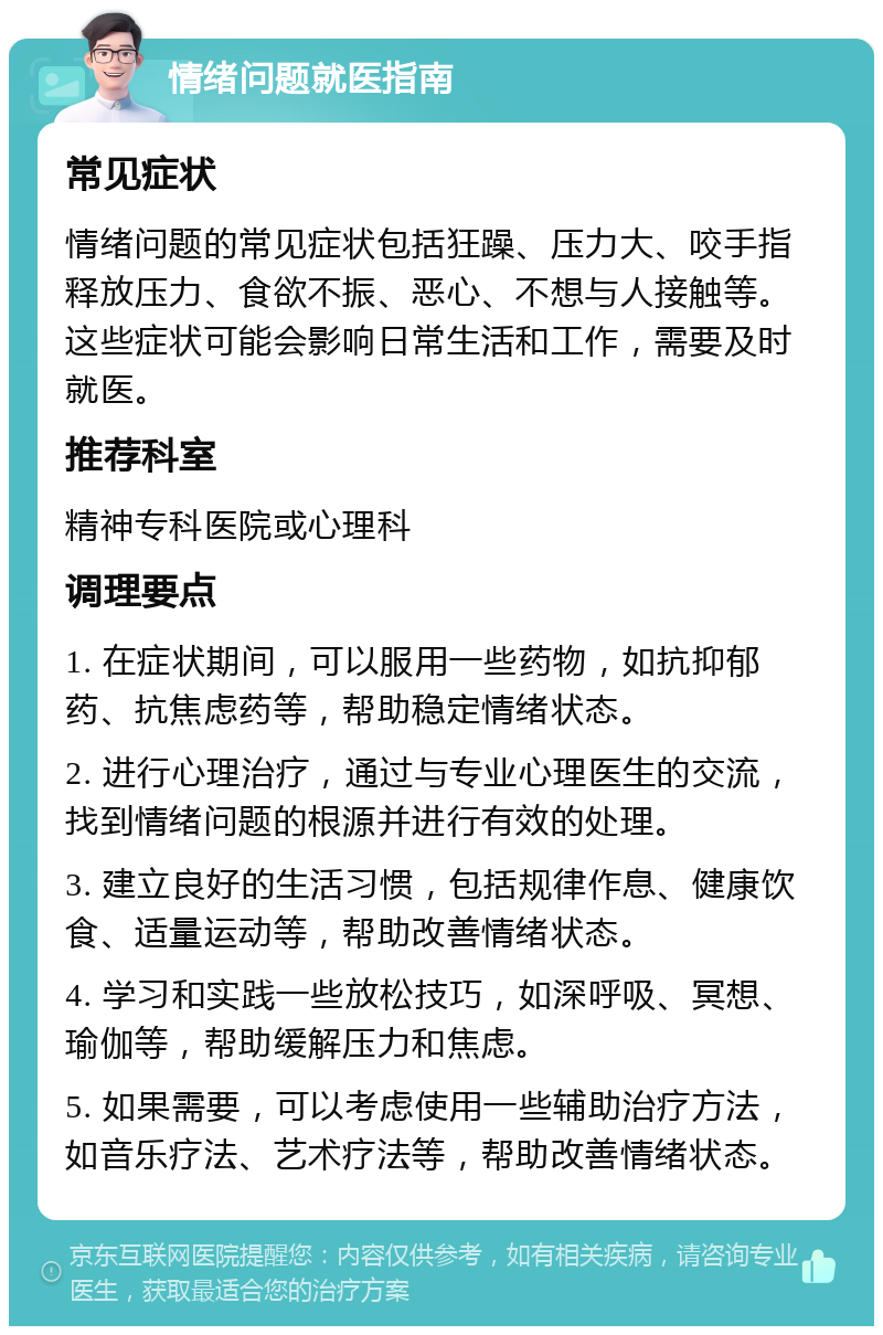 情绪问题就医指南 常见症状 情绪问题的常见症状包括狂躁、压力大、咬手指释放压力、食欲不振、恶心、不想与人接触等。这些症状可能会影响日常生活和工作，需要及时就医。 推荐科室 精神专科医院或心理科 调理要点 1. 在症状期间，可以服用一些药物，如抗抑郁药、抗焦虑药等，帮助稳定情绪状态。 2. 进行心理治疗，通过与专业心理医生的交流，找到情绪问题的根源并进行有效的处理。 3. 建立良好的生活习惯，包括规律作息、健康饮食、适量运动等，帮助改善情绪状态。 4. 学习和实践一些放松技巧，如深呼吸、冥想、瑜伽等，帮助缓解压力和焦虑。 5. 如果需要，可以考虑使用一些辅助治疗方法，如音乐疗法、艺术疗法等，帮助改善情绪状态。