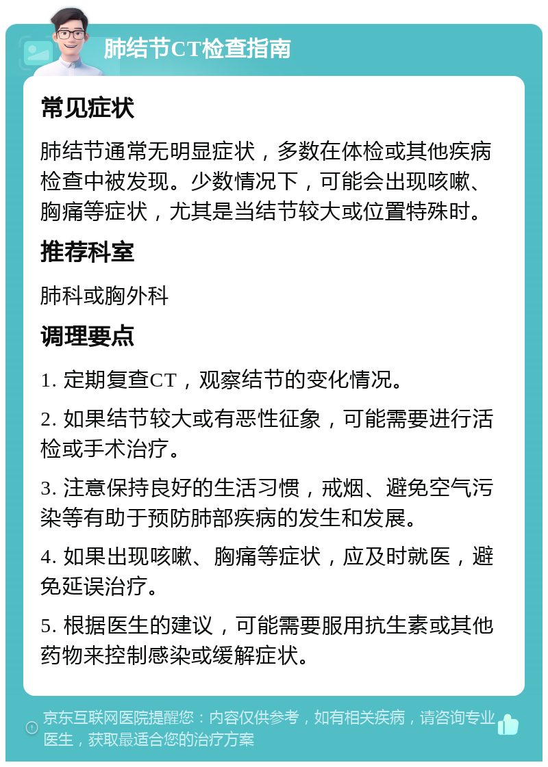 肺结节CT检查指南 常见症状 肺结节通常无明显症状，多数在体检或其他疾病检查中被发现。少数情况下，可能会出现咳嗽、胸痛等症状，尤其是当结节较大或位置特殊时。 推荐科室 肺科或胸外科 调理要点 1. 定期复查CT，观察结节的变化情况。 2. 如果结节较大或有恶性征象，可能需要进行活检或手术治疗。 3. 注意保持良好的生活习惯，戒烟、避免空气污染等有助于预防肺部疾病的发生和发展。 4. 如果出现咳嗽、胸痛等症状，应及时就医，避免延误治疗。 5. 根据医生的建议，可能需要服用抗生素或其他药物来控制感染或缓解症状。