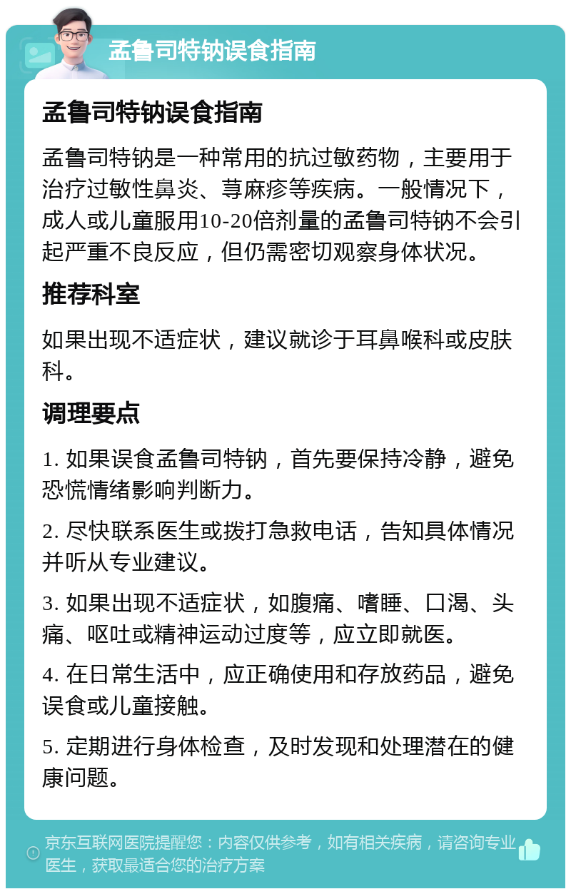 孟鲁司特钠误食指南 孟鲁司特钠误食指南 孟鲁司特钠是一种常用的抗过敏药物，主要用于治疗过敏性鼻炎、荨麻疹等疾病。一般情况下，成人或儿童服用10-20倍剂量的孟鲁司特钠不会引起严重不良反应，但仍需密切观察身体状况。 推荐科室 如果出现不适症状，建议就诊于耳鼻喉科或皮肤科。 调理要点 1. 如果误食孟鲁司特钠，首先要保持冷静，避免恐慌情绪影响判断力。 2. 尽快联系医生或拨打急救电话，告知具体情况并听从专业建议。 3. 如果出现不适症状，如腹痛、嗜睡、口渴、头痛、呕吐或精神运动过度等，应立即就医。 4. 在日常生活中，应正确使用和存放药品，避免误食或儿童接触。 5. 定期进行身体检查，及时发现和处理潜在的健康问题。