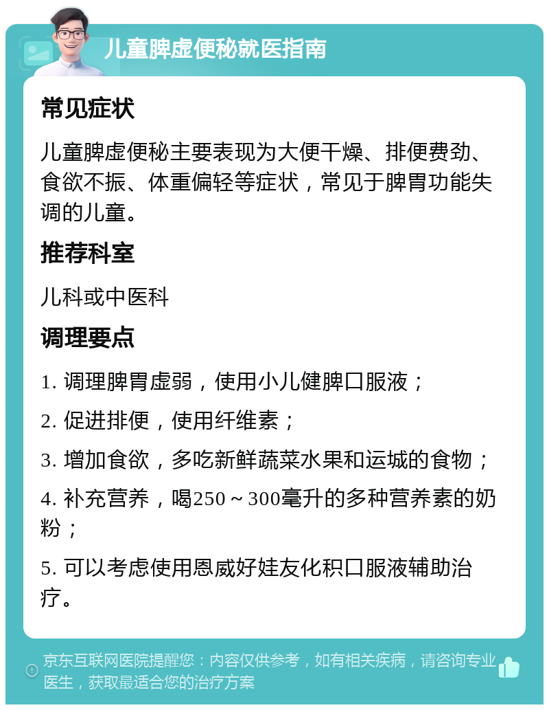 儿童脾虚便秘就医指南 常见症状 儿童脾虚便秘主要表现为大便干燥、排便费劲、食欲不振、体重偏轻等症状，常见于脾胃功能失调的儿童。 推荐科室 儿科或中医科 调理要点 1. 调理脾胃虚弱，使用小儿健脾口服液； 2. 促进排便，使用纤维素； 3. 增加食欲，多吃新鲜蔬菜水果和运城的食物； 4. 补充营养，喝250～300毫升的多种营养素的奶粉； 5. 可以考虑使用恩威好娃友化积口服液辅助治疗。