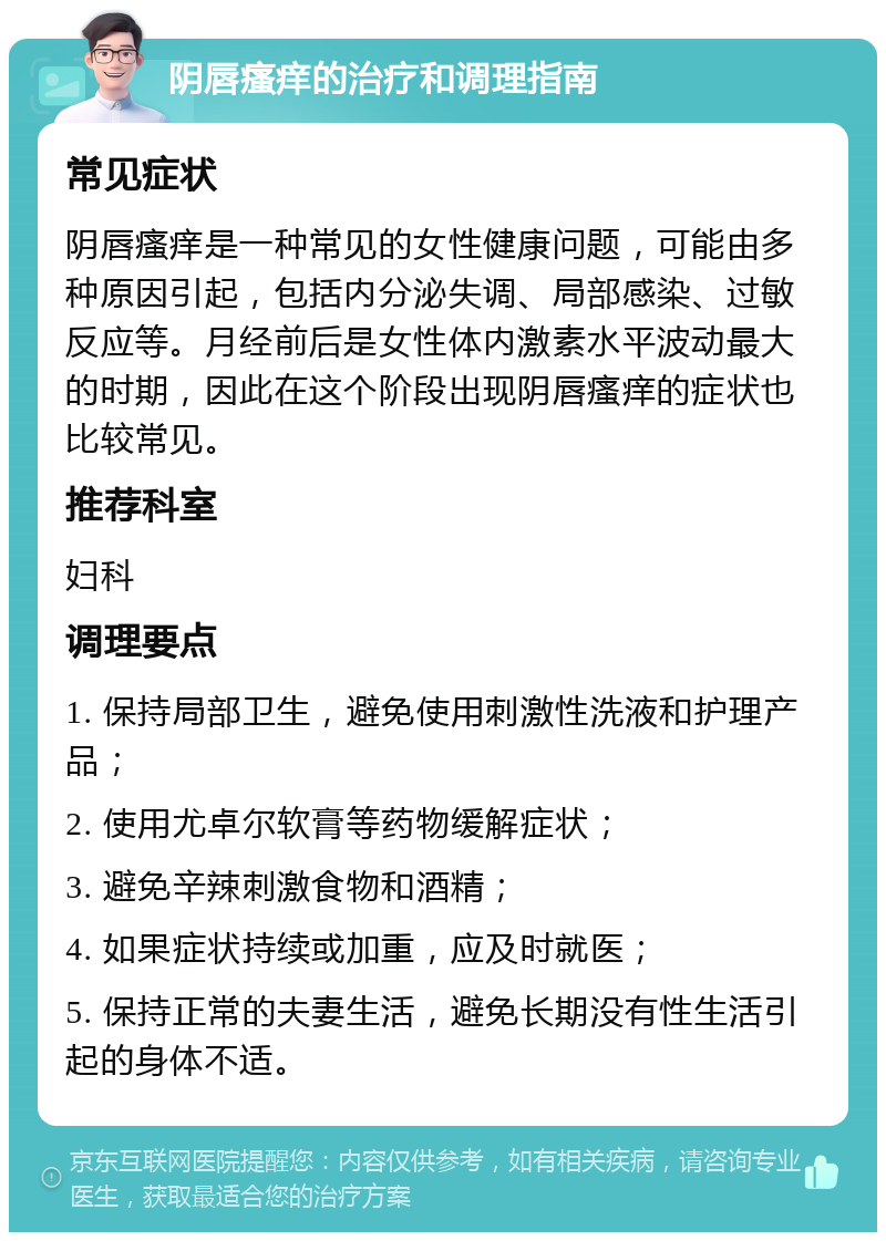 阴唇瘙痒的治疗和调理指南 常见症状 阴唇瘙痒是一种常见的女性健康问题，可能由多种原因引起，包括内分泌失调、局部感染、过敏反应等。月经前后是女性体内激素水平波动最大的时期，因此在这个阶段出现阴唇瘙痒的症状也比较常见。 推荐科室 妇科 调理要点 1. 保持局部卫生，避免使用刺激性洗液和护理产品； 2. 使用尤卓尔软膏等药物缓解症状； 3. 避免辛辣刺激食物和酒精； 4. 如果症状持续或加重，应及时就医； 5. 保持正常的夫妻生活，避免长期没有性生活引起的身体不适。