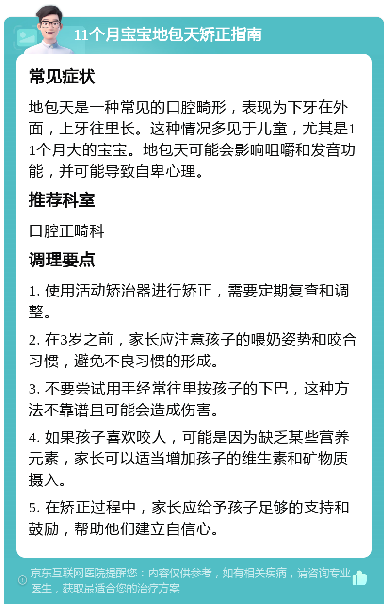 11个月宝宝地包天矫正指南 常见症状 地包天是一种常见的口腔畸形，表现为下牙在外面，上牙往里长。这种情况多见于儿童，尤其是11个月大的宝宝。地包天可能会影响咀嚼和发音功能，并可能导致自卑心理。 推荐科室 口腔正畸科 调理要点 1. 使用活动矫治器进行矫正，需要定期复查和调整。 2. 在3岁之前，家长应注意孩子的喂奶姿势和咬合习惯，避免不良习惯的形成。 3. 不要尝试用手经常往里按孩子的下巴，这种方法不靠谱且可能会造成伤害。 4. 如果孩子喜欢咬人，可能是因为缺乏某些营养元素，家长可以适当增加孩子的维生素和矿物质摄入。 5. 在矫正过程中，家长应给予孩子足够的支持和鼓励，帮助他们建立自信心。