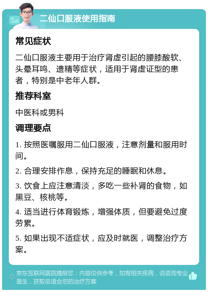 二仙口服液使用指南 常见症状 二仙口服液主要用于治疗肾虚引起的腰膝酸软、头晕耳鸣、遗精等症状，适用于肾虚证型的患者，特别是中老年人群。 推荐科室 中医科或男科 调理要点 1. 按照医嘱服用二仙口服液，注意剂量和服用时间。 2. 合理安排作息，保持充足的睡眠和休息。 3. 饮食上应注意清淡，多吃一些补肾的食物，如黑豆、核桃等。 4. 适当进行体育锻炼，增强体质，但要避免过度劳累。 5. 如果出现不适症状，应及时就医，调整治疗方案。