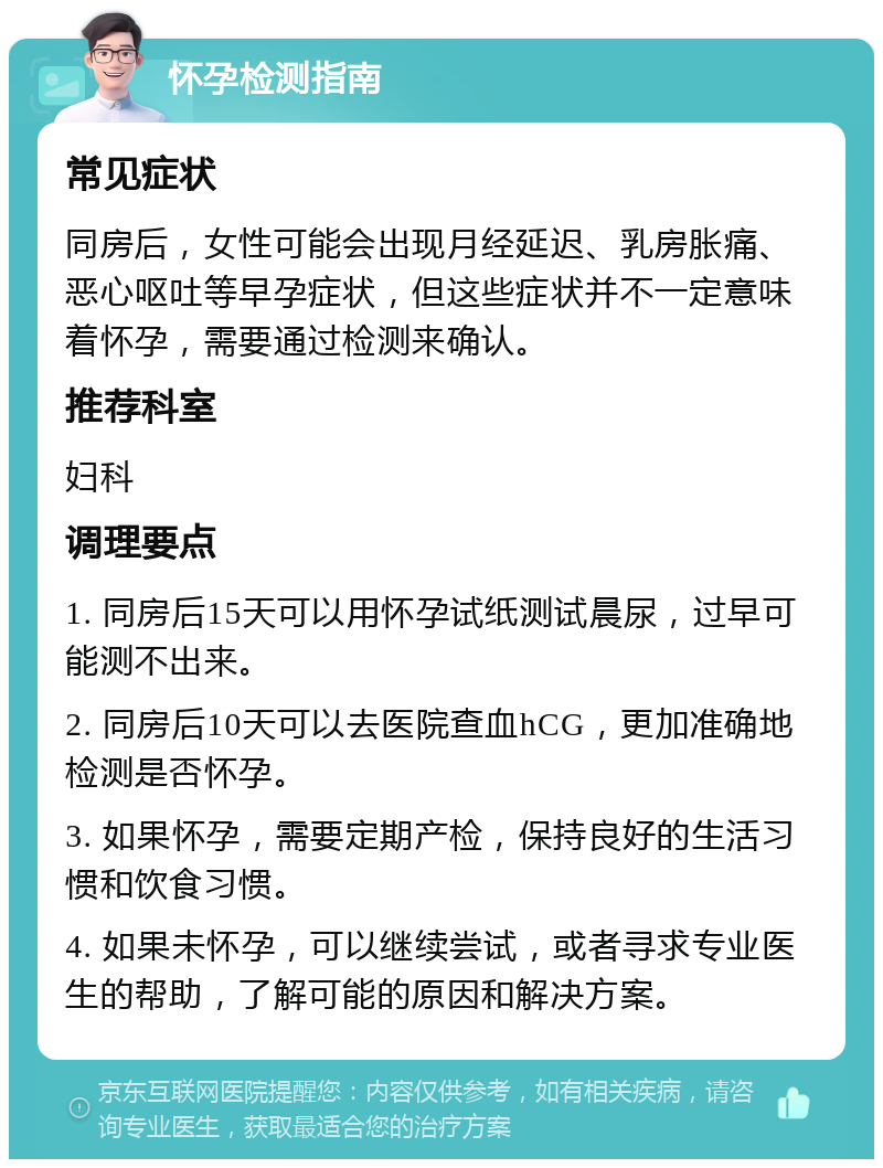 怀孕检测指南 常见症状 同房后，女性可能会出现月经延迟、乳房胀痛、恶心呕吐等早孕症状，但这些症状并不一定意味着怀孕，需要通过检测来确认。 推荐科室 妇科 调理要点 1. 同房后15天可以用怀孕试纸测试晨尿，过早可能测不出来。 2. 同房后10天可以去医院查血hCG，更加准确地检测是否怀孕。 3. 如果怀孕，需要定期产检，保持良好的生活习惯和饮食习惯。 4. 如果未怀孕，可以继续尝试，或者寻求专业医生的帮助，了解可能的原因和解决方案。