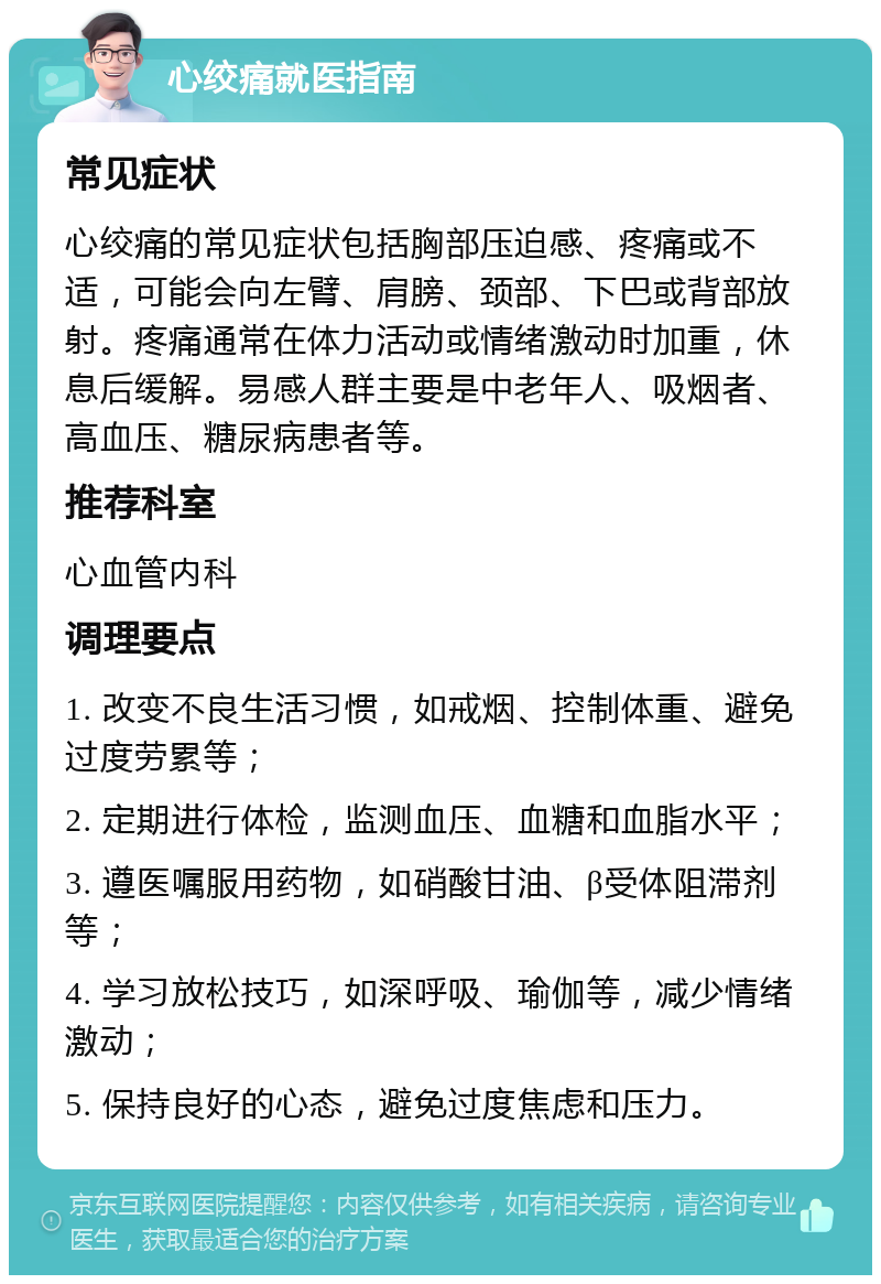 心绞痛就医指南 常见症状 心绞痛的常见症状包括胸部压迫感、疼痛或不适，可能会向左臂、肩膀、颈部、下巴或背部放射。疼痛通常在体力活动或情绪激动时加重，休息后缓解。易感人群主要是中老年人、吸烟者、高血压、糖尿病患者等。 推荐科室 心血管内科 调理要点 1. 改变不良生活习惯，如戒烟、控制体重、避免过度劳累等； 2. 定期进行体检，监测血压、血糖和血脂水平； 3. 遵医嘱服用药物，如硝酸甘油、β受体阻滞剂等； 4. 学习放松技巧，如深呼吸、瑜伽等，减少情绪激动； 5. 保持良好的心态，避免过度焦虑和压力。