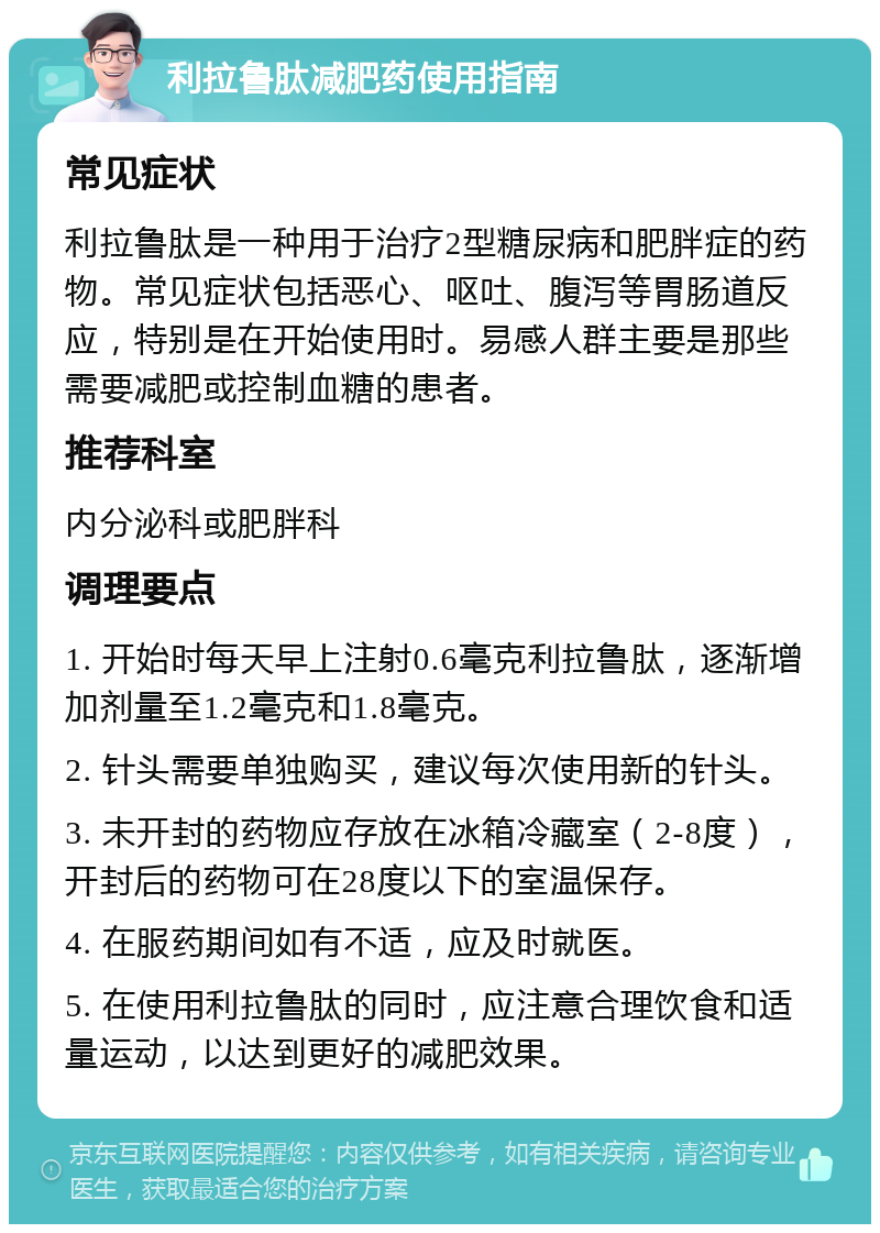 利拉鲁肽减肥药使用指南 常见症状 利拉鲁肽是一种用于治疗2型糖尿病和肥胖症的药物。常见症状包括恶心、呕吐、腹泻等胃肠道反应，特别是在开始使用时。易感人群主要是那些需要减肥或控制血糖的患者。 推荐科室 内分泌科或肥胖科 调理要点 1. 开始时每天早上注射0.6毫克利拉鲁肽，逐渐增加剂量至1.2毫克和1.8毫克。 2. 针头需要单独购买，建议每次使用新的针头。 3. 未开封的药物应存放在冰箱冷藏室（2-8度），开封后的药物可在28度以下的室温保存。 4. 在服药期间如有不适，应及时就医。 5. 在使用利拉鲁肽的同时，应注意合理饮食和适量运动，以达到更好的减肥效果。