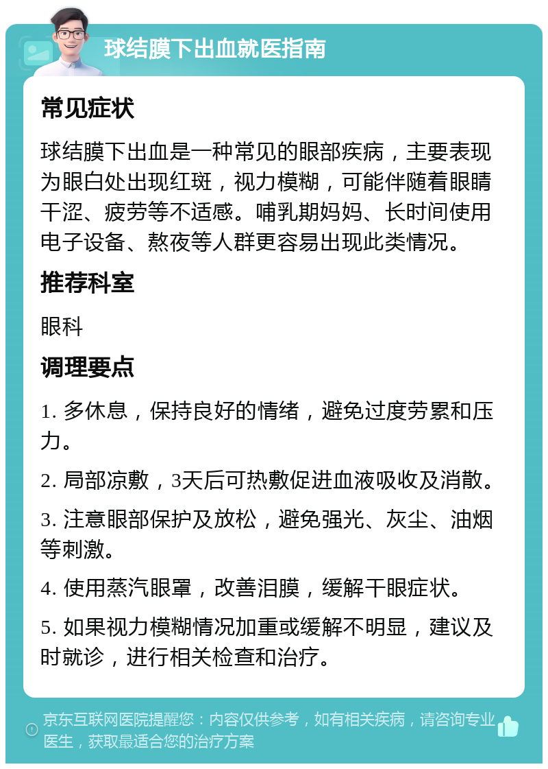 球结膜下出血就医指南 常见症状 球结膜下出血是一种常见的眼部疾病，主要表现为眼白处出现红斑，视力模糊，可能伴随着眼睛干涩、疲劳等不适感。哺乳期妈妈、长时间使用电子设备、熬夜等人群更容易出现此类情况。 推荐科室 眼科 调理要点 1. 多休息，保持良好的情绪，避免过度劳累和压力。 2. 局部凉敷，3天后可热敷促进血液吸收及消散。 3. 注意眼部保护及放松，避免强光、灰尘、油烟等刺激。 4. 使用蒸汽眼罩，改善泪膜，缓解干眼症状。 5. 如果视力模糊情况加重或缓解不明显，建议及时就诊，进行相关检查和治疗。