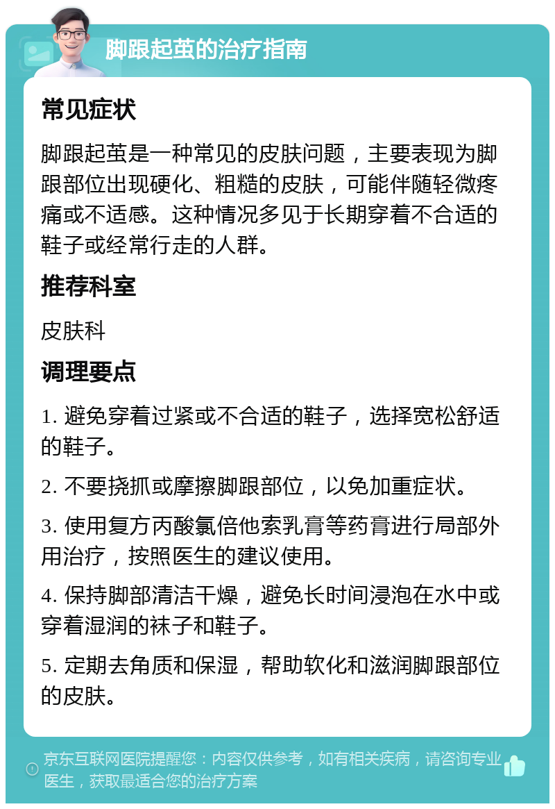 脚跟起茧的治疗指南 常见症状 脚跟起茧是一种常见的皮肤问题，主要表现为脚跟部位出现硬化、粗糙的皮肤，可能伴随轻微疼痛或不适感。这种情况多见于长期穿着不合适的鞋子或经常行走的人群。 推荐科室 皮肤科 调理要点 1. 避免穿着过紧或不合适的鞋子，选择宽松舒适的鞋子。 2. 不要挠抓或摩擦脚跟部位，以免加重症状。 3. 使用复方丙酸氯倍他索乳膏等药膏进行局部外用治疗，按照医生的建议使用。 4. 保持脚部清洁干燥，避免长时间浸泡在水中或穿着湿润的袜子和鞋子。 5. 定期去角质和保湿，帮助软化和滋润脚跟部位的皮肤。