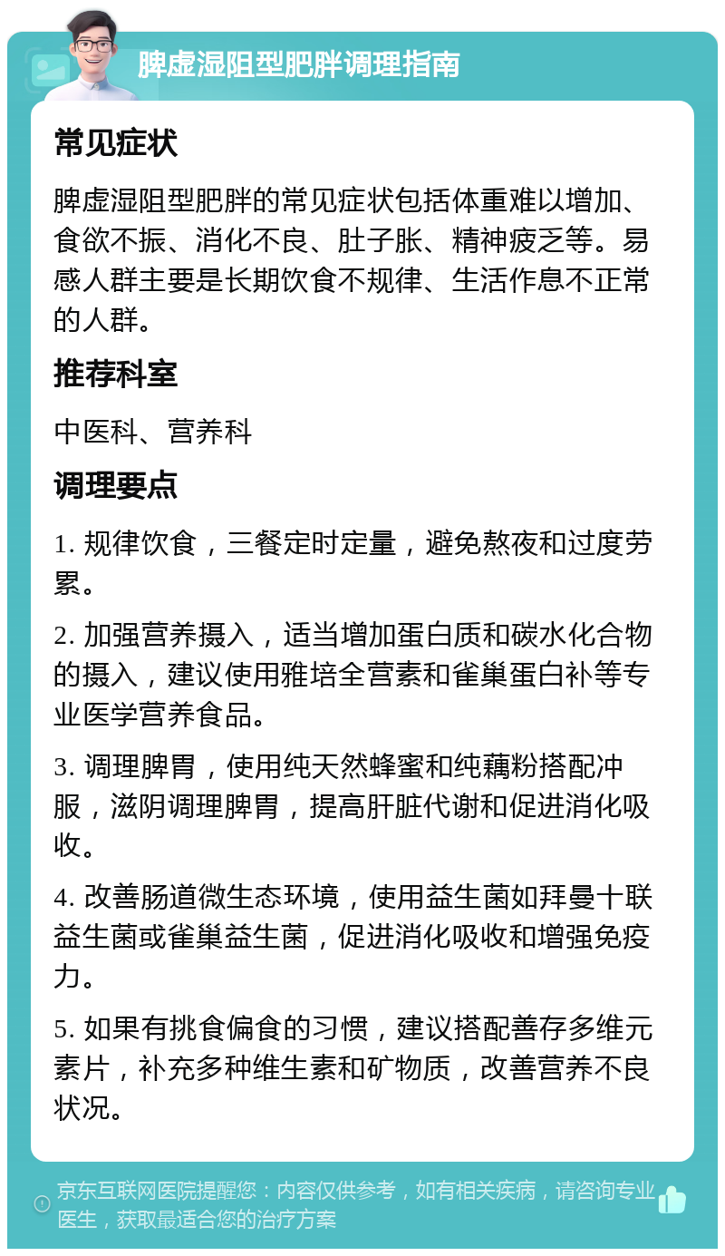 脾虚湿阻型肥胖调理指南 常见症状 脾虚湿阻型肥胖的常见症状包括体重难以增加、食欲不振、消化不良、肚子胀、精神疲乏等。易感人群主要是长期饮食不规律、生活作息不正常的人群。 推荐科室 中医科、营养科 调理要点 1. 规律饮食，三餐定时定量，避免熬夜和过度劳累。 2. 加强营养摄入，适当增加蛋白质和碳水化合物的摄入，建议使用雅培全营素和雀巢蛋白补等专业医学营养食品。 3. 调理脾胃，使用纯天然蜂蜜和纯藕粉搭配冲服，滋阴调理脾胃，提高肝脏代谢和促进消化吸收。 4. 改善肠道微生态环境，使用益生菌如拜曼十联益生菌或雀巢益生菌，促进消化吸收和增强免疫力。 5. 如果有挑食偏食的习惯，建议搭配善存多维元素片，补充多种维生素和矿物质，改善营养不良状况。