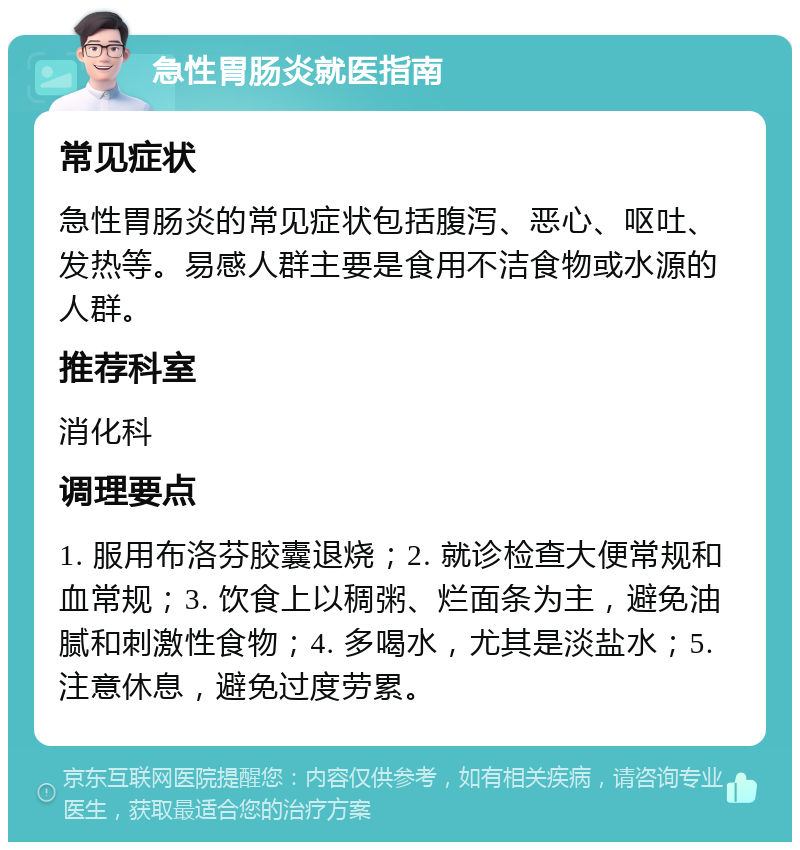 急性胃肠炎就医指南 常见症状 急性胃肠炎的常见症状包括腹泻、恶心、呕吐、发热等。易感人群主要是食用不洁食物或水源的人群。 推荐科室 消化科 调理要点 1. 服用布洛芬胶囊退烧；2. 就诊检查大便常规和血常规；3. 饮食上以稠粥、烂面条为主，避免油腻和刺激性食物；4. 多喝水，尤其是淡盐水；5. 注意休息，避免过度劳累。