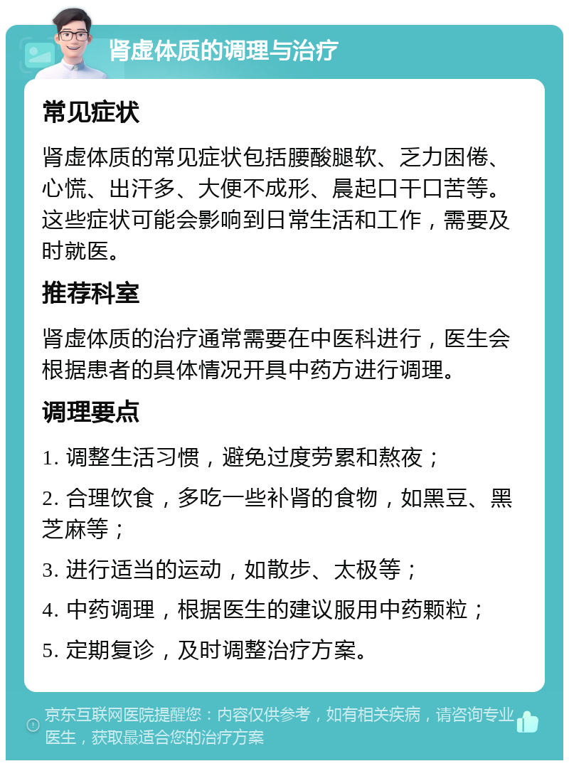 肾虚体质的调理与治疗 常见症状 肾虚体质的常见症状包括腰酸腿软、乏力困倦、心慌、出汗多、大便不成形、晨起口干口苦等。这些症状可能会影响到日常生活和工作，需要及时就医。 推荐科室 肾虚体质的治疗通常需要在中医科进行，医生会根据患者的具体情况开具中药方进行调理。 调理要点 1. 调整生活习惯，避免过度劳累和熬夜； 2. 合理饮食，多吃一些补肾的食物，如黑豆、黑芝麻等； 3. 进行适当的运动，如散步、太极等； 4. 中药调理，根据医生的建议服用中药颗粒； 5. 定期复诊，及时调整治疗方案。