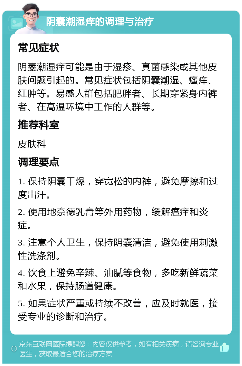 阴囊潮湿痒的调理与治疗 常见症状 阴囊潮湿痒可能是由于湿疹、真菌感染或其他皮肤问题引起的。常见症状包括阴囊潮湿、瘙痒、红肿等。易感人群包括肥胖者、长期穿紧身内裤者、在高温环境中工作的人群等。 推荐科室 皮肤科 调理要点 1. 保持阴囊干燥，穿宽松的内裤，避免摩擦和过度出汗。 2. 使用地奈德乳膏等外用药物，缓解瘙痒和炎症。 3. 注意个人卫生，保持阴囊清洁，避免使用刺激性洗涤剂。 4. 饮食上避免辛辣、油腻等食物，多吃新鲜蔬菜和水果，保持肠道健康。 5. 如果症状严重或持续不改善，应及时就医，接受专业的诊断和治疗。