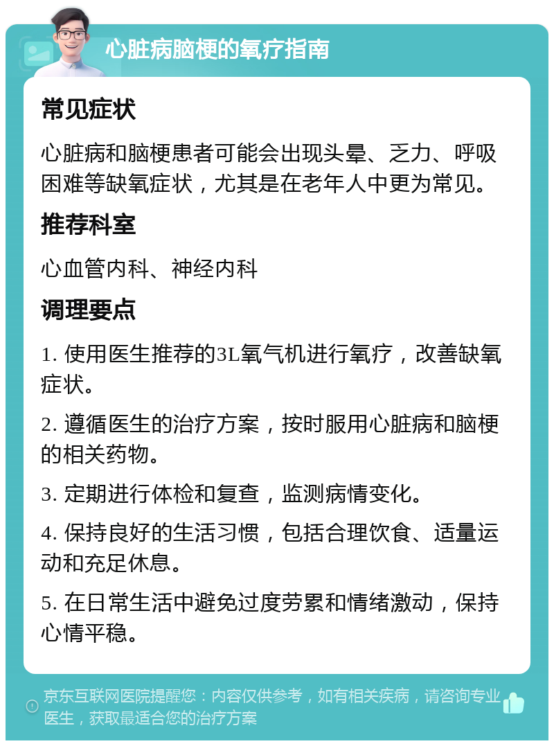 心脏病脑梗的氧疗指南 常见症状 心脏病和脑梗患者可能会出现头晕、乏力、呼吸困难等缺氧症状，尤其是在老年人中更为常见。 推荐科室 心血管内科、神经内科 调理要点 1. 使用医生推荐的3L氧气机进行氧疗，改善缺氧症状。 2. 遵循医生的治疗方案，按时服用心脏病和脑梗的相关药物。 3. 定期进行体检和复查，监测病情变化。 4. 保持良好的生活习惯，包括合理饮食、适量运动和充足休息。 5. 在日常生活中避免过度劳累和情绪激动，保持心情平稳。