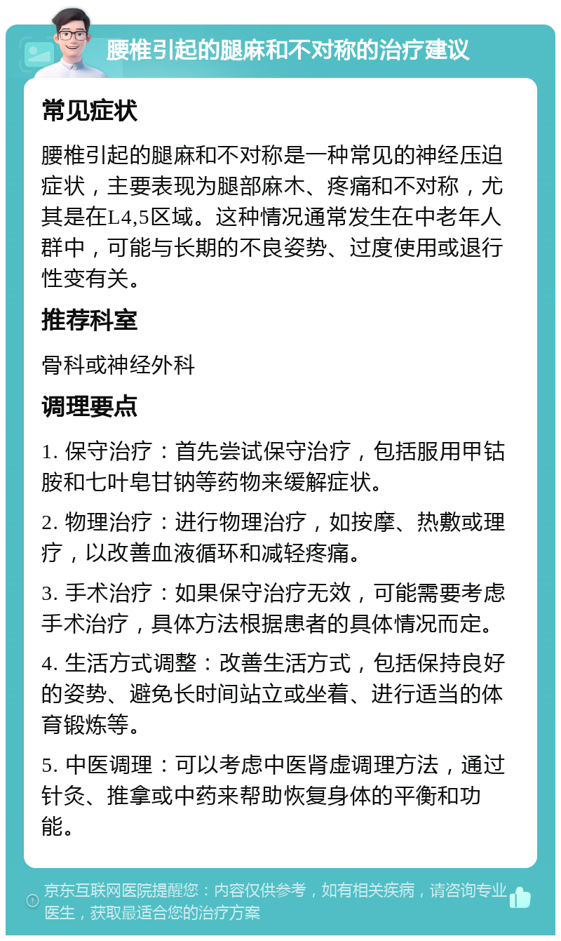 腰椎引起的腿麻和不对称的治疗建议 常见症状 腰椎引起的腿麻和不对称是一种常见的神经压迫症状，主要表现为腿部麻木、疼痛和不对称，尤其是在L4,5区域。这种情况通常发生在中老年人群中，可能与长期的不良姿势、过度使用或退行性变有关。 推荐科室 骨科或神经外科 调理要点 1. 保守治疗：首先尝试保守治疗，包括服用甲钴胺和七叶皂甘钠等药物来缓解症状。 2. 物理治疗：进行物理治疗，如按摩、热敷或理疗，以改善血液循环和减轻疼痛。 3. 手术治疗：如果保守治疗无效，可能需要考虑手术治疗，具体方法根据患者的具体情况而定。 4. 生活方式调整：改善生活方式，包括保持良好的姿势、避免长时间站立或坐着、进行适当的体育锻炼等。 5. 中医调理：可以考虑中医肾虚调理方法，通过针灸、推拿或中药来帮助恢复身体的平衡和功能。