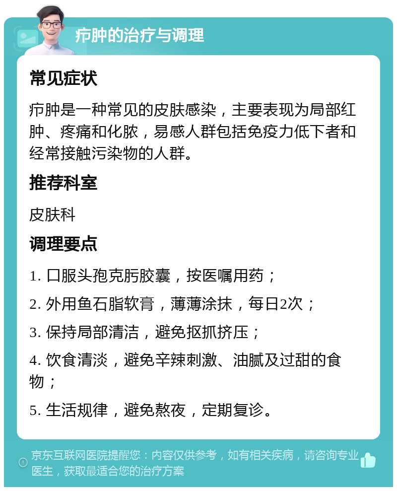 疖肿的治疗与调理 常见症状 疖肿是一种常见的皮肤感染，主要表现为局部红肿、疼痛和化脓，易感人群包括免疫力低下者和经常接触污染物的人群。 推荐科室 皮肤科 调理要点 1. 口服头孢克肟胶囊，按医嘱用药； 2. 外用鱼石脂软膏，薄薄涂抹，每日2次； 3. 保持局部清洁，避免抠抓挤压； 4. 饮食清淡，避免辛辣刺激、油腻及过甜的食物； 5. 生活规律，避免熬夜，定期复诊。