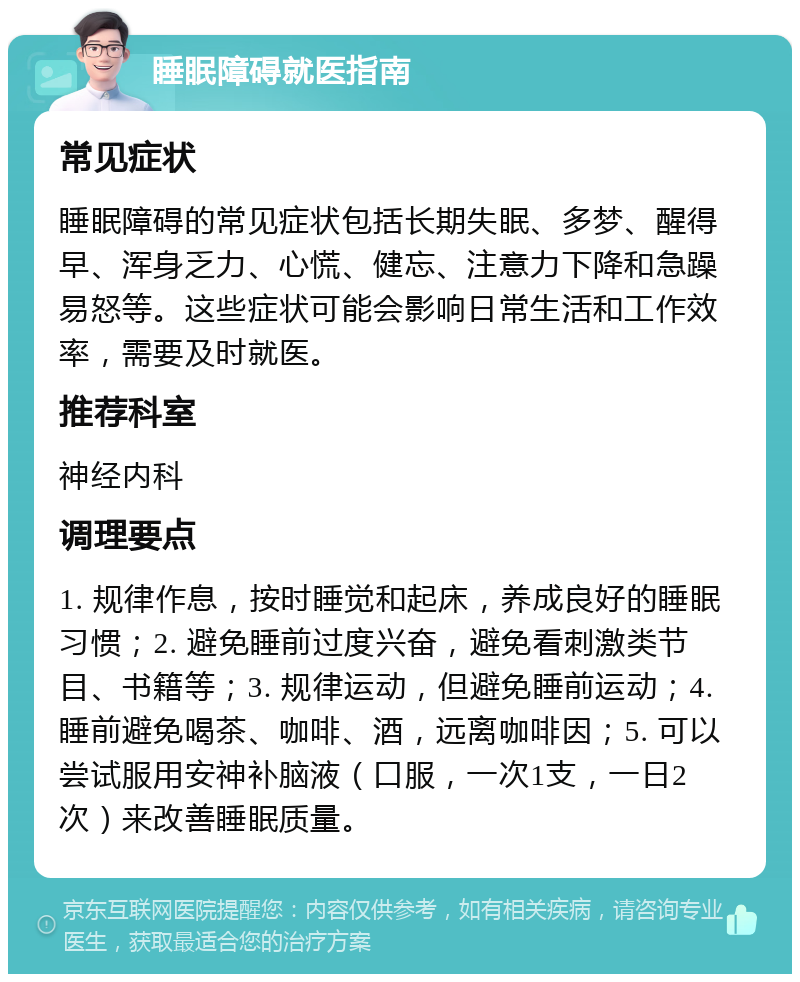 睡眠障碍就医指南 常见症状 睡眠障碍的常见症状包括长期失眠、多梦、醒得早、浑身乏力、心慌、健忘、注意力下降和急躁易怒等。这些症状可能会影响日常生活和工作效率，需要及时就医。 推荐科室 神经内科 调理要点 1. 规律作息，按时睡觉和起床，养成良好的睡眠习惯；2. 避免睡前过度兴奋，避免看刺激类节目、书籍等；3. 规律运动，但避免睡前运动；4. 睡前避免喝茶、咖啡、酒，远离咖啡因；5. 可以尝试服用安神补脑液（口服，一次1支，一日2次）来改善睡眠质量。