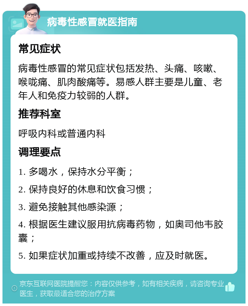 病毒性感冒就医指南 常见症状 病毒性感冒的常见症状包括发热、头痛、咳嗽、喉咙痛、肌肉酸痛等。易感人群主要是儿童、老年人和免疫力较弱的人群。 推荐科室 呼吸内科或普通内科 调理要点 1. 多喝水，保持水分平衡； 2. 保持良好的休息和饮食习惯； 3. 避免接触其他感染源； 4. 根据医生建议服用抗病毒药物，如奥司他韦胶囊； 5. 如果症状加重或持续不改善，应及时就医。