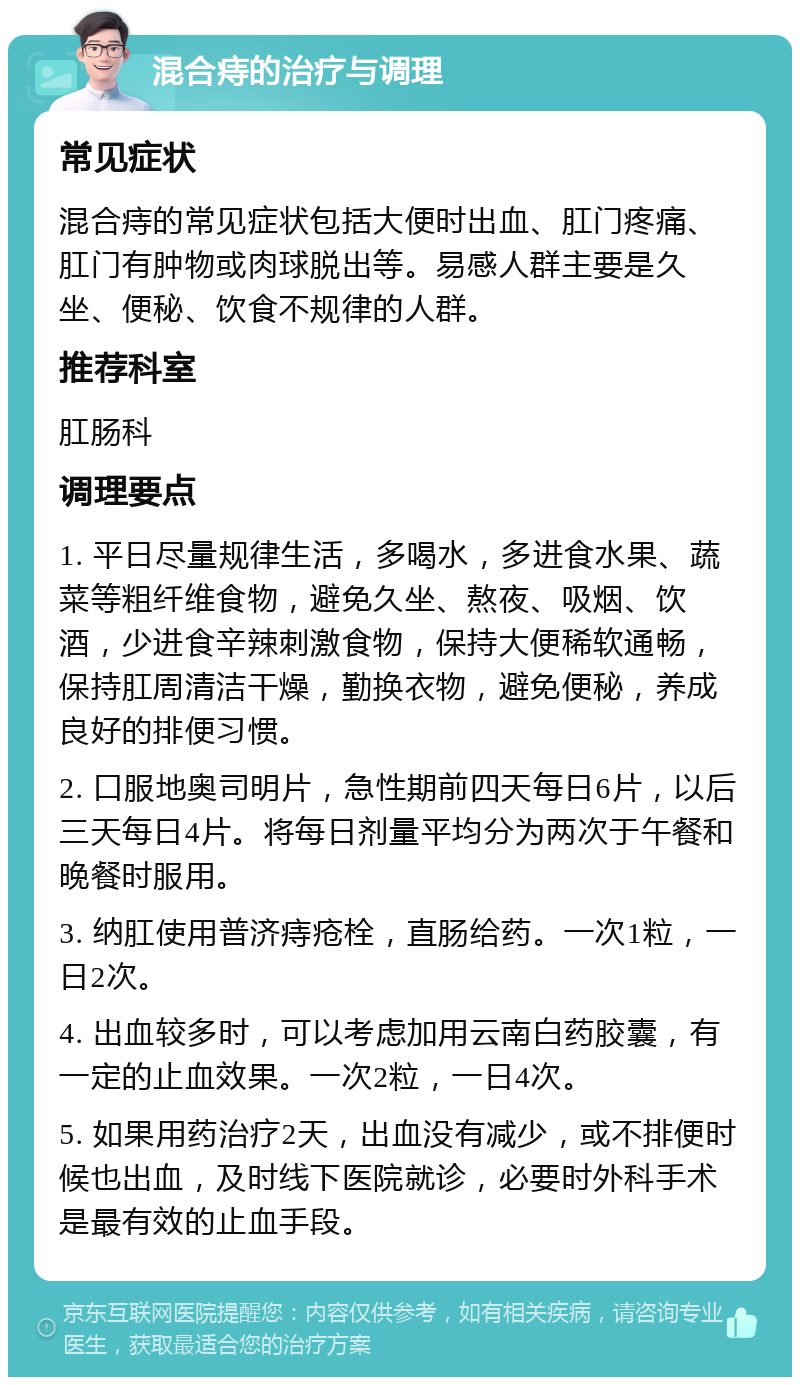 混合痔的治疗与调理 常见症状 混合痔的常见症状包括大便时出血、肛门疼痛、肛门有肿物或肉球脱出等。易感人群主要是久坐、便秘、饮食不规律的人群。 推荐科室 肛肠科 调理要点 1. 平日尽量规律生活，多喝水，多进食水果、蔬菜等粗纤维食物，避免久坐、熬夜、吸烟、饮酒，少进食辛辣刺激食物，保持大便稀软通畅，保持肛周清洁干燥，勤换衣物，避免便秘，养成良好的排便习惯。 2. 口服地奥司明片，急性期前四天每日6片，以后三天每日4片。将每日剂量平均分为两次于午餐和晚餐时服用。 3. 纳肛使用普济痔疮栓，直肠给药。一次1粒，一日2次。 4. 出血较多时，可以考虑加用云南白药胶囊，有一定的止血效果。一次2粒，一日4次。 5. 如果用药治疗2天，出血没有减少，或不排便时候也出血，及时线下医院就诊，必要时外科手术是最有效的止血手段。