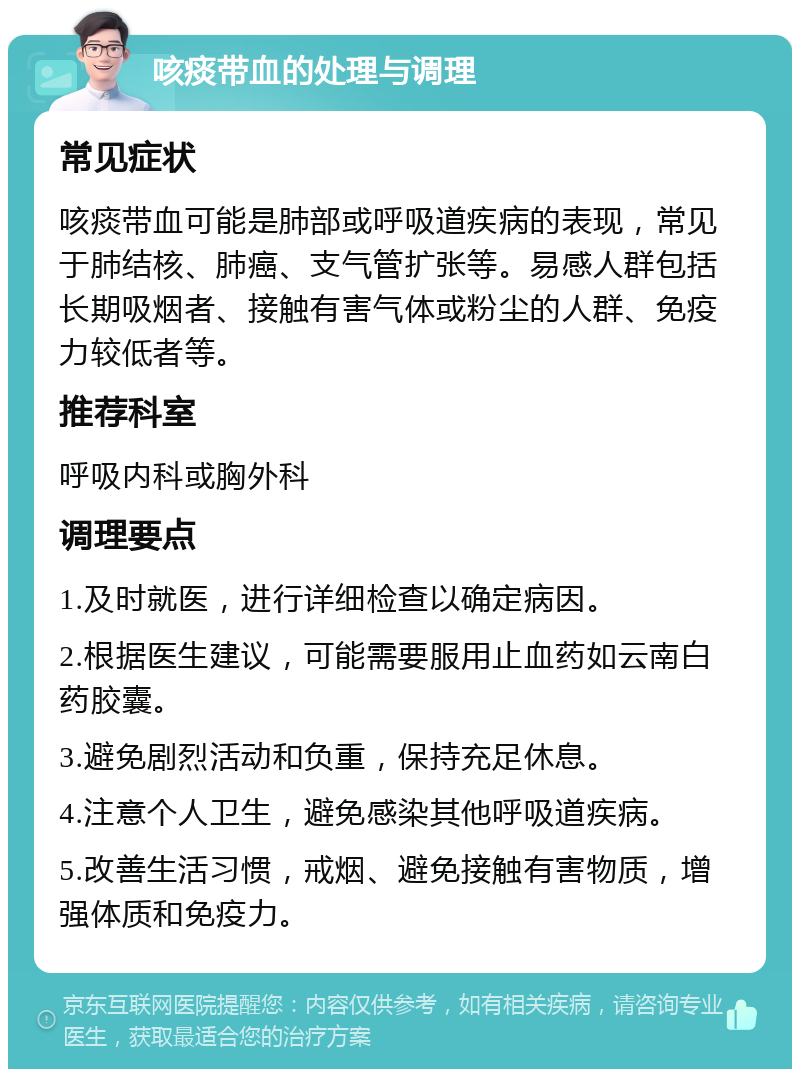 咳痰带血的处理与调理 常见症状 咳痰带血可能是肺部或呼吸道疾病的表现，常见于肺结核、肺癌、支气管扩张等。易感人群包括长期吸烟者、接触有害气体或粉尘的人群、免疫力较低者等。 推荐科室 呼吸内科或胸外科 调理要点 1.及时就医，进行详细检查以确定病因。 2.根据医生建议，可能需要服用止血药如云南白药胶囊。 3.避免剧烈活动和负重，保持充足休息。 4.注意个人卫生，避免感染其他呼吸道疾病。 5.改善生活习惯，戒烟、避免接触有害物质，增强体质和免疫力。