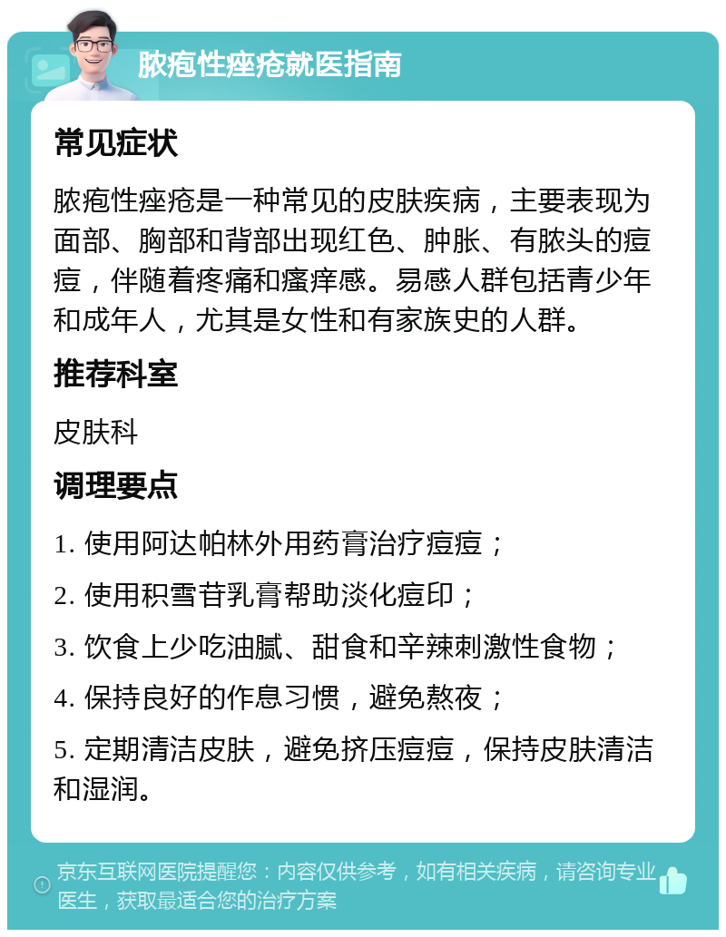 脓疱性痤疮就医指南 常见症状 脓疱性痤疮是一种常见的皮肤疾病，主要表现为面部、胸部和背部出现红色、肿胀、有脓头的痘痘，伴随着疼痛和瘙痒感。易感人群包括青少年和成年人，尤其是女性和有家族史的人群。 推荐科室 皮肤科 调理要点 1. 使用阿达帕林外用药膏治疗痘痘； 2. 使用积雪苷乳膏帮助淡化痘印； 3. 饮食上少吃油腻、甜食和辛辣刺激性食物； 4. 保持良好的作息习惯，避免熬夜； 5. 定期清洁皮肤，避免挤压痘痘，保持皮肤清洁和湿润。