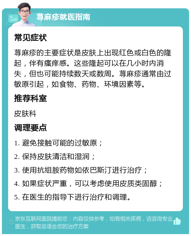 荨麻疹就医指南 常见症状 荨麻疹的主要症状是皮肤上出现红色或白色的隆起，伴有瘙痒感。这些隆起可以在几小时内消失，但也可能持续数天或数周。荨麻疹通常由过敏原引起，如食物、药物、环境因素等。 推荐科室 皮肤科 调理要点 1. 避免接触可能的过敏原； 2. 保持皮肤清洁和湿润； 3. 使用抗组胺药物如依巴斯汀进行治疗； 4. 如果症状严重，可以考虑使用皮质类固醇； 5. 在医生的指导下进行治疗和调理。