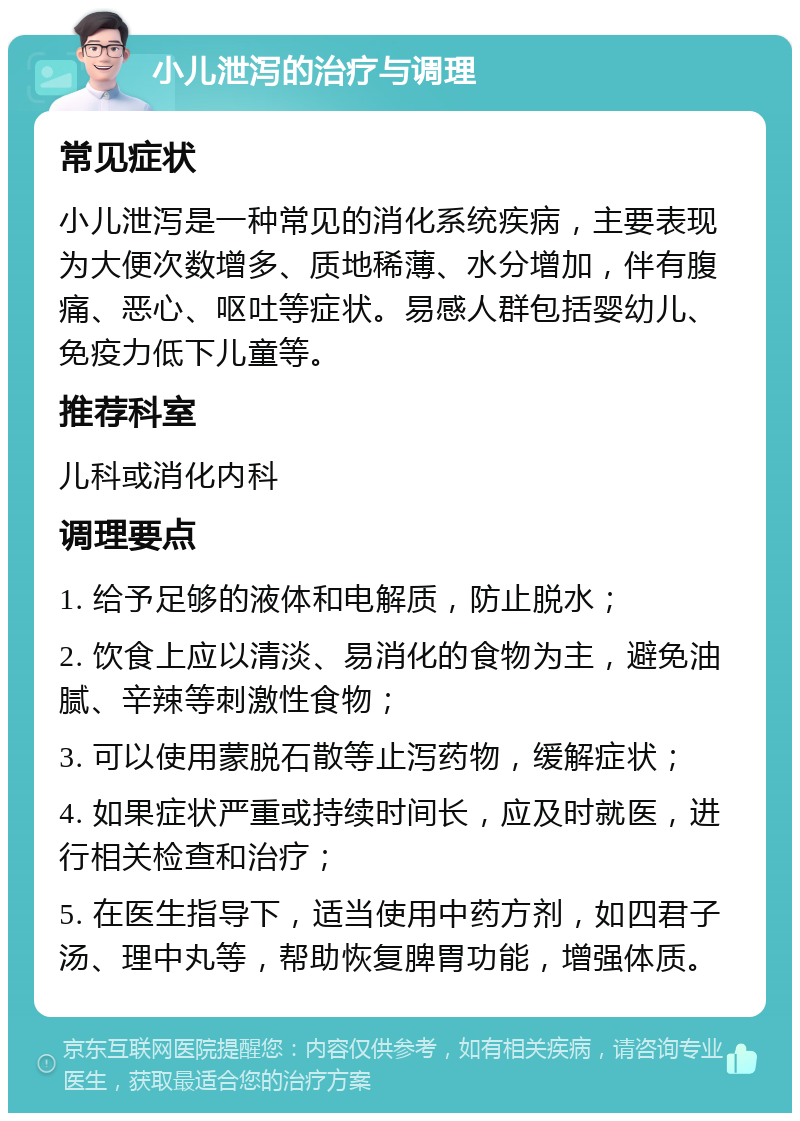 小儿泄泻的治疗与调理 常见症状 小儿泄泻是一种常见的消化系统疾病，主要表现为大便次数增多、质地稀薄、水分增加，伴有腹痛、恶心、呕吐等症状。易感人群包括婴幼儿、免疫力低下儿童等。 推荐科室 儿科或消化内科 调理要点 1. 给予足够的液体和电解质，防止脱水； 2. 饮食上应以清淡、易消化的食物为主，避免油腻、辛辣等刺激性食物； 3. 可以使用蒙脱石散等止泻药物，缓解症状； 4. 如果症状严重或持续时间长，应及时就医，进行相关检查和治疗； 5. 在医生指导下，适当使用中药方剂，如四君子汤、理中丸等，帮助恢复脾胃功能，增强体质。