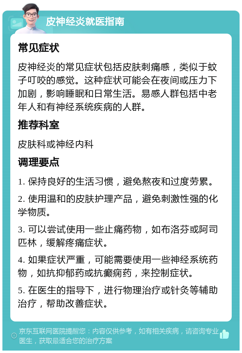 皮神经炎就医指南 常见症状 皮神经炎的常见症状包括皮肤刺痛感，类似于蚊子叮咬的感觉。这种症状可能会在夜间或压力下加剧，影响睡眠和日常生活。易感人群包括中老年人和有神经系统疾病的人群。 推荐科室 皮肤科或神经内科 调理要点 1. 保持良好的生活习惯，避免熬夜和过度劳累。 2. 使用温和的皮肤护理产品，避免刺激性强的化学物质。 3. 可以尝试使用一些止痛药物，如布洛芬或阿司匹林，缓解疼痛症状。 4. 如果症状严重，可能需要使用一些神经系统药物，如抗抑郁药或抗癫痫药，来控制症状。 5. 在医生的指导下，进行物理治疗或针灸等辅助治疗，帮助改善症状。