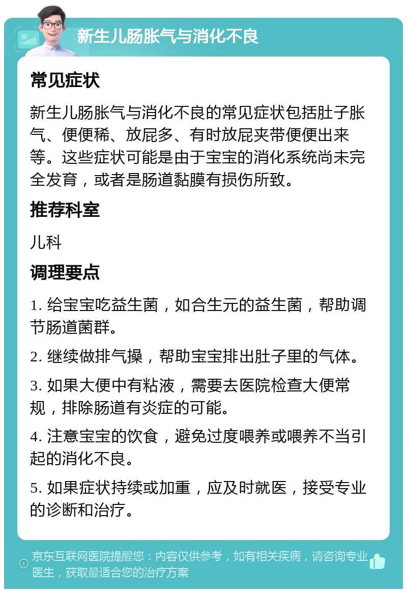 新生儿肠胀气与消化不良 常见症状 新生儿肠胀气与消化不良的常见症状包括肚子胀气、便便稀、放屁多、有时放屁夹带便便出来等。这些症状可能是由于宝宝的消化系统尚未完全发育，或者是肠道黏膜有损伤所致。 推荐科室 儿科 调理要点 1. 给宝宝吃益生菌，如合生元的益生菌，帮助调节肠道菌群。 2. 继续做排气操，帮助宝宝排出肚子里的气体。 3. 如果大便中有粘液，需要去医院检查大便常规，排除肠道有炎症的可能。 4. 注意宝宝的饮食，避免过度喂养或喂养不当引起的消化不良。 5. 如果症状持续或加重，应及时就医，接受专业的诊断和治疗。