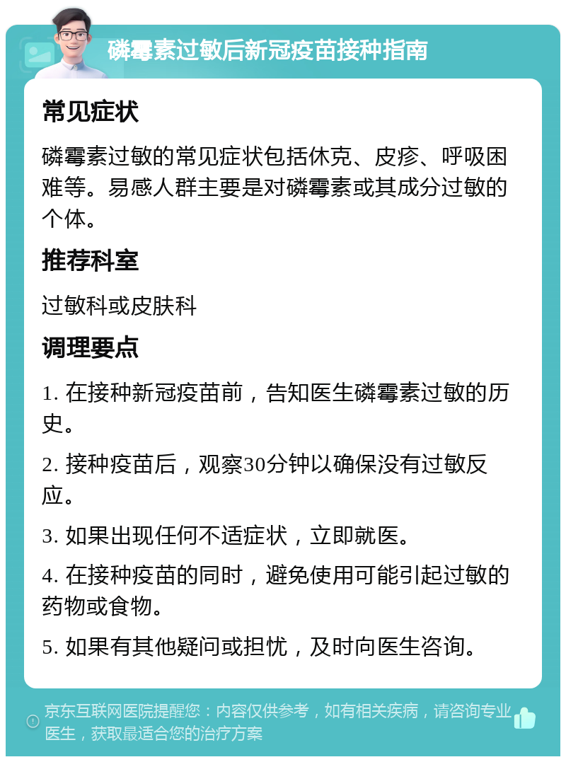 磷霉素过敏后新冠疫苗接种指南 常见症状 磷霉素过敏的常见症状包括休克、皮疹、呼吸困难等。易感人群主要是对磷霉素或其成分过敏的个体。 推荐科室 过敏科或皮肤科 调理要点 1. 在接种新冠疫苗前，告知医生磷霉素过敏的历史。 2. 接种疫苗后，观察30分钟以确保没有过敏反应。 3. 如果出现任何不适症状，立即就医。 4. 在接种疫苗的同时，避免使用可能引起过敏的药物或食物。 5. 如果有其他疑问或担忧，及时向医生咨询。