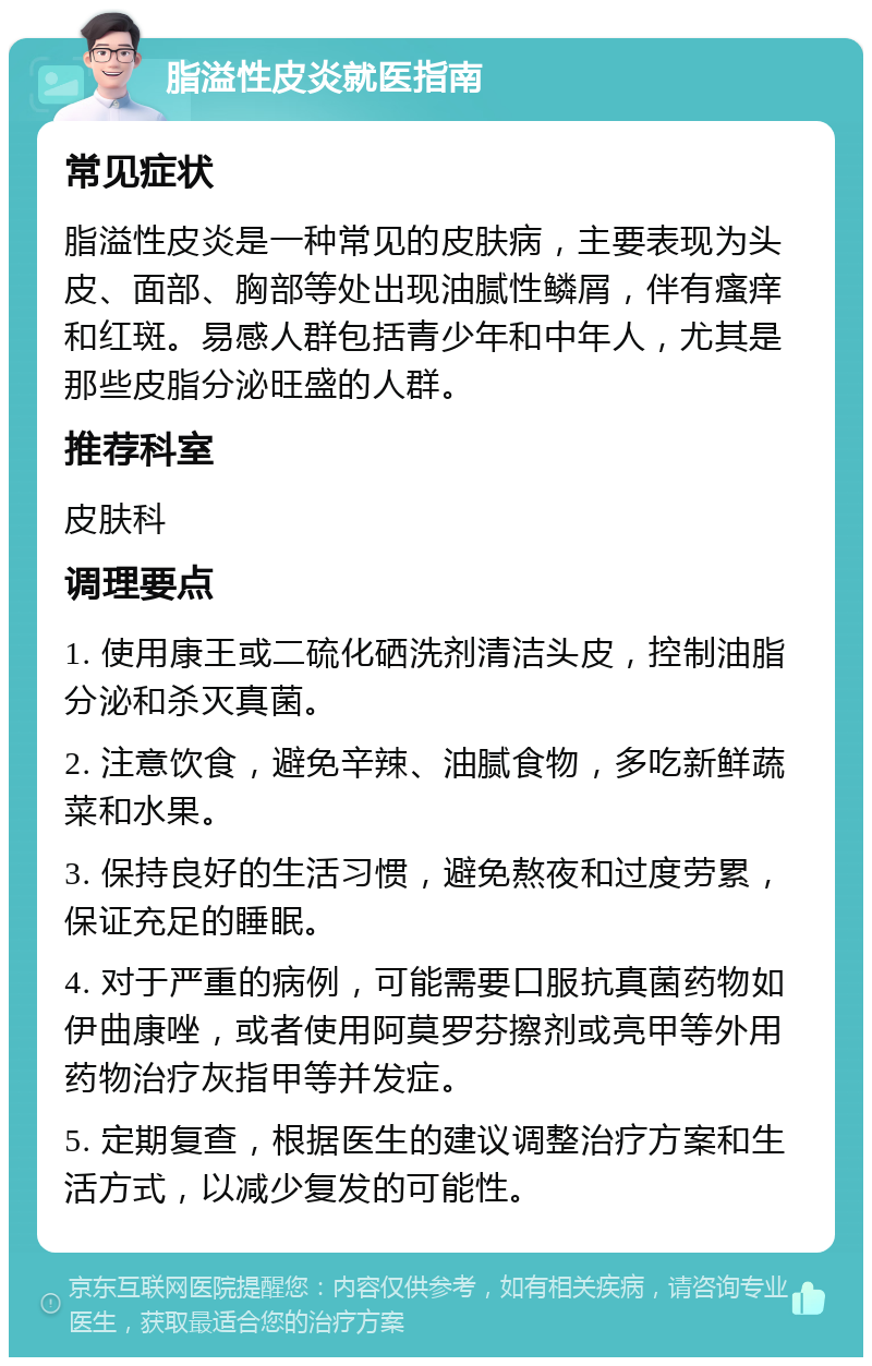 脂溢性皮炎就医指南 常见症状 脂溢性皮炎是一种常见的皮肤病，主要表现为头皮、面部、胸部等处出现油腻性鳞屑，伴有瘙痒和红斑。易感人群包括青少年和中年人，尤其是那些皮脂分泌旺盛的人群。 推荐科室 皮肤科 调理要点 1. 使用康王或二硫化硒洗剂清洁头皮，控制油脂分泌和杀灭真菌。 2. 注意饮食，避免辛辣、油腻食物，多吃新鲜蔬菜和水果。 3. 保持良好的生活习惯，避免熬夜和过度劳累，保证充足的睡眠。 4. 对于严重的病例，可能需要口服抗真菌药物如伊曲康唑，或者使用阿莫罗芬擦剂或亮甲等外用药物治疗灰指甲等并发症。 5. 定期复查，根据医生的建议调整治疗方案和生活方式，以减少复发的可能性。