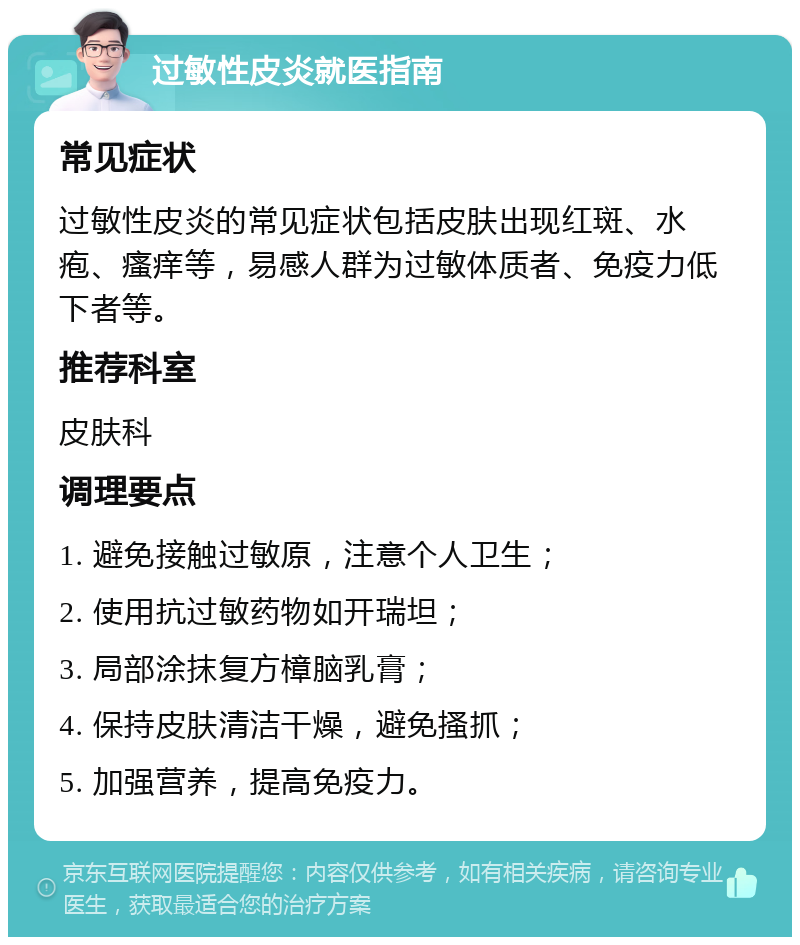 过敏性皮炎就医指南 常见症状 过敏性皮炎的常见症状包括皮肤出现红斑、水疱、瘙痒等，易感人群为过敏体质者、免疫力低下者等。 推荐科室 皮肤科 调理要点 1. 避免接触过敏原，注意个人卫生； 2. 使用抗过敏药物如开瑞坦； 3. 局部涂抹复方樟脑乳膏； 4. 保持皮肤清洁干燥，避免搔抓； 5. 加强营养，提高免疫力。