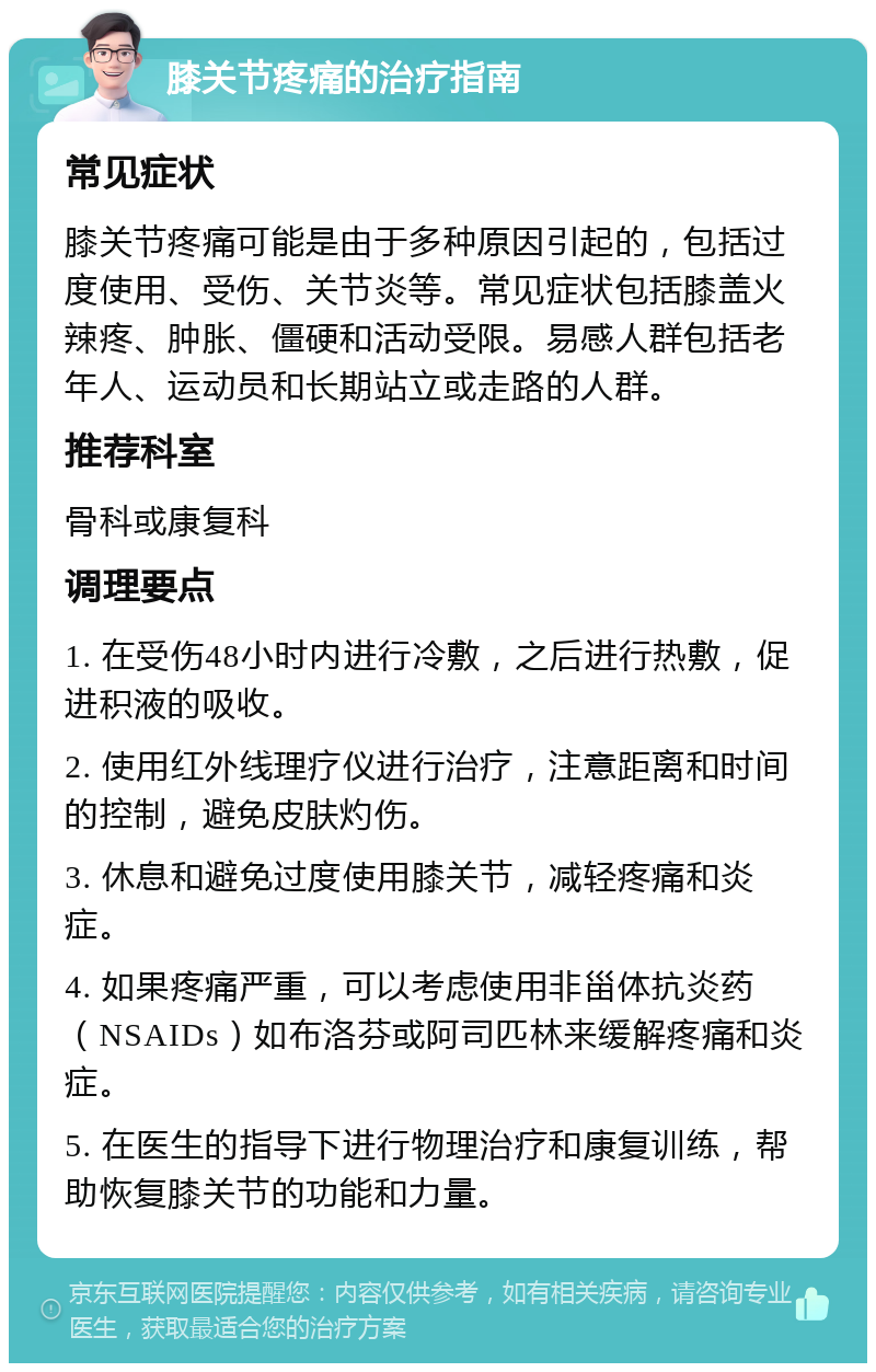 膝关节疼痛的治疗指南 常见症状 膝关节疼痛可能是由于多种原因引起的，包括过度使用、受伤、关节炎等。常见症状包括膝盖火辣疼、肿胀、僵硬和活动受限。易感人群包括老年人、运动员和长期站立或走路的人群。 推荐科室 骨科或康复科 调理要点 1. 在受伤48小时内进行冷敷，之后进行热敷，促进积液的吸收。 2. 使用红外线理疗仪进行治疗，注意距离和时间的控制，避免皮肤灼伤。 3. 休息和避免过度使用膝关节，减轻疼痛和炎症。 4. 如果疼痛严重，可以考虑使用非甾体抗炎药（NSAIDs）如布洛芬或阿司匹林来缓解疼痛和炎症。 5. 在医生的指导下进行物理治疗和康复训练，帮助恢复膝关节的功能和力量。