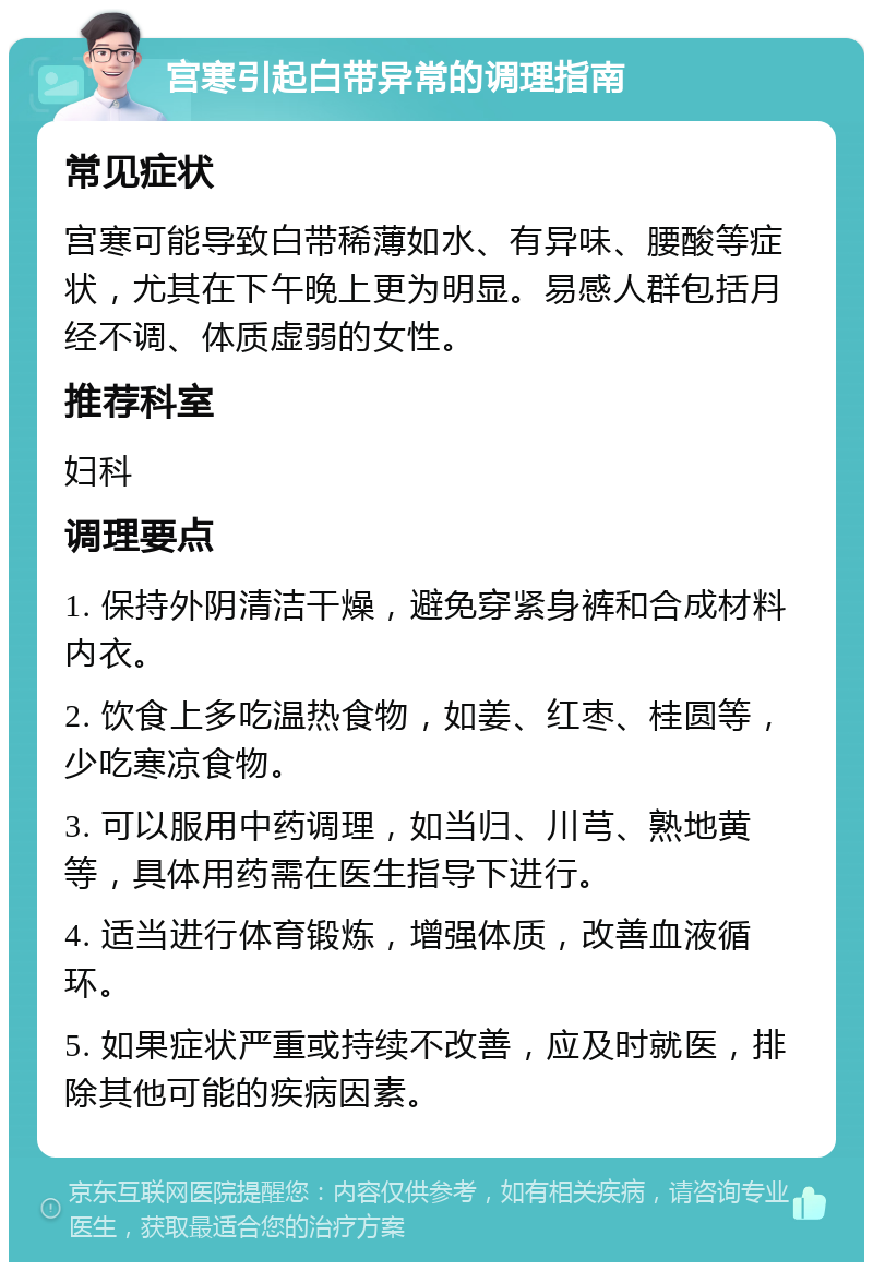 宫寒引起白带异常的调理指南 常见症状 宫寒可能导致白带稀薄如水、有异味、腰酸等症状，尤其在下午晚上更为明显。易感人群包括月经不调、体质虚弱的女性。 推荐科室 妇科 调理要点 1. 保持外阴清洁干燥，避免穿紧身裤和合成材料内衣。 2. 饮食上多吃温热食物，如姜、红枣、桂圆等，少吃寒凉食物。 3. 可以服用中药调理，如当归、川芎、熟地黄等，具体用药需在医生指导下进行。 4. 适当进行体育锻炼，增强体质，改善血液循环。 5. 如果症状严重或持续不改善，应及时就医，排除其他可能的疾病因素。