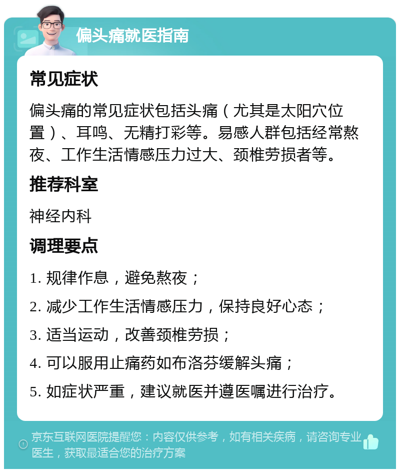 偏头痛就医指南 常见症状 偏头痛的常见症状包括头痛（尤其是太阳穴位置）、耳鸣、无精打彩等。易感人群包括经常熬夜、工作生活情感压力过大、颈椎劳损者等。 推荐科室 神经内科 调理要点 1. 规律作息，避免熬夜； 2. 减少工作生活情感压力，保持良好心态； 3. 适当运动，改善颈椎劳损； 4. 可以服用止痛药如布洛芬缓解头痛； 5. 如症状严重，建议就医并遵医嘱进行治疗。