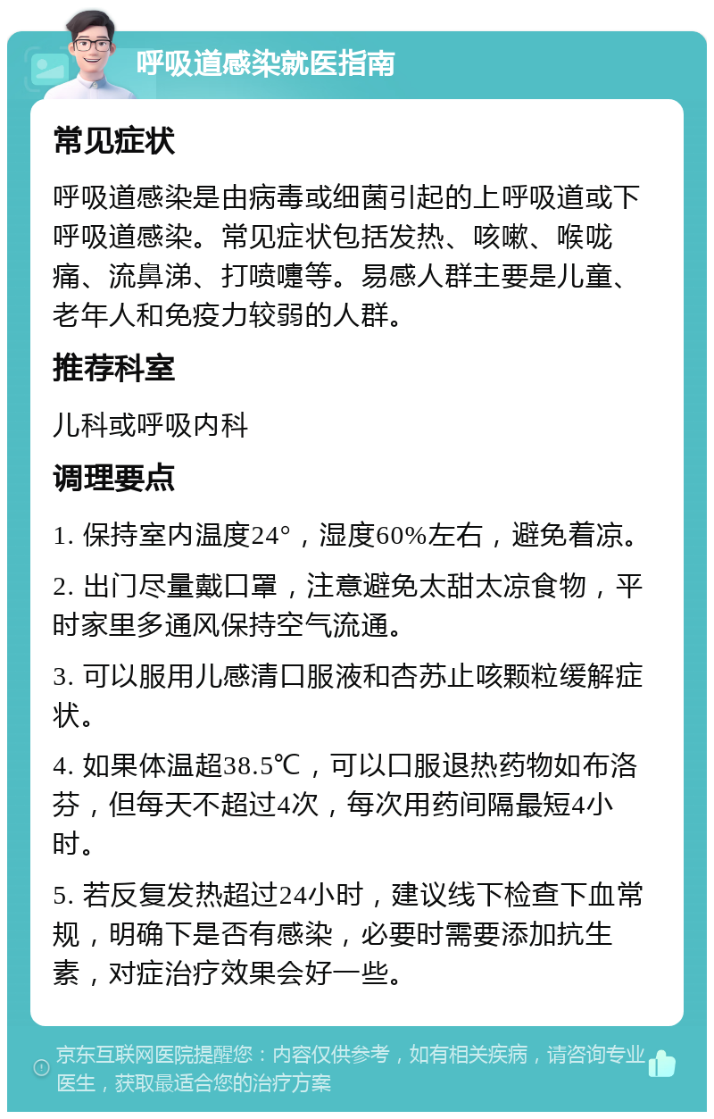 呼吸道感染就医指南 常见症状 呼吸道感染是由病毒或细菌引起的上呼吸道或下呼吸道感染。常见症状包括发热、咳嗽、喉咙痛、流鼻涕、打喷嚏等。易感人群主要是儿童、老年人和免疫力较弱的人群。 推荐科室 儿科或呼吸内科 调理要点 1. 保持室内温度24°，湿度60%左右，避免着凉。 2. 出门尽量戴口罩，注意避免太甜太凉食物，平时家里多通风保持空气流通。 3. 可以服用儿感清口服液和杏苏止咳颗粒缓解症状。 4. 如果体温超38.5℃，可以口服退热药物如布洛芬，但每天不超过4次，每次用药间隔最短4小时。 5. 若反复发热超过24小时，建议线下检查下血常规，明确下是否有感染，必要时需要添加抗生素，对症治疗效果会好一些。