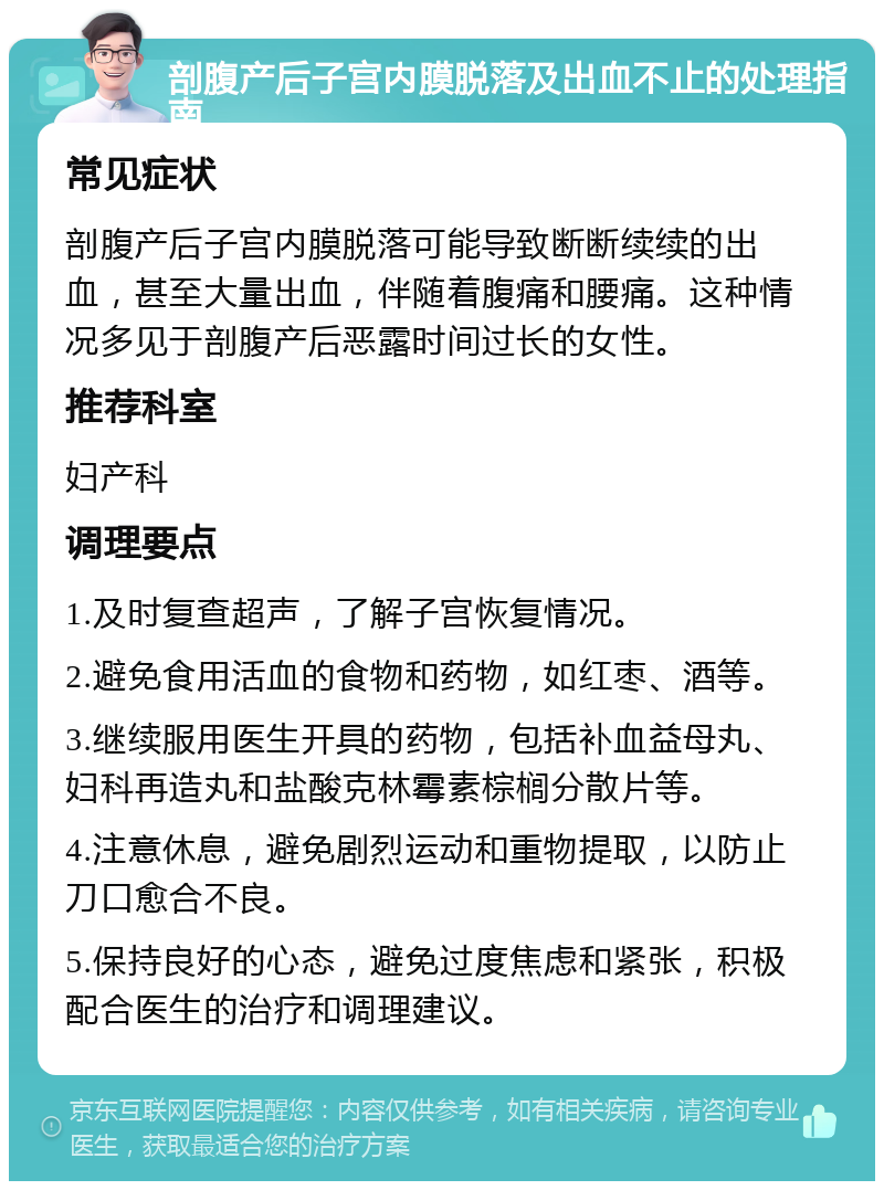 剖腹产后子宫内膜脱落及出血不止的处理指南 常见症状 剖腹产后子宫内膜脱落可能导致断断续续的出血，甚至大量出血，伴随着腹痛和腰痛。这种情况多见于剖腹产后恶露时间过长的女性。 推荐科室 妇产科 调理要点 1.及时复查超声，了解子宫恢复情况。 2.避免食用活血的食物和药物，如红枣、酒等。 3.继续服用医生开具的药物，包括补血益母丸、妇科再造丸和盐酸克林霉素棕榈分散片等。 4.注意休息，避免剧烈运动和重物提取，以防止刀口愈合不良。 5.保持良好的心态，避免过度焦虑和紧张，积极配合医生的治疗和调理建议。