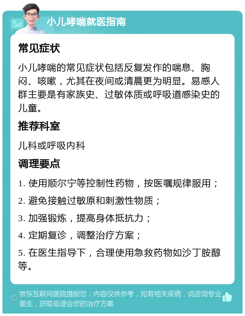 小儿哮喘就医指南 常见症状 小儿哮喘的常见症状包括反复发作的喘息、胸闷、咳嗽，尤其在夜间或清晨更为明显。易感人群主要是有家族史、过敏体质或呼吸道感染史的儿童。 推荐科室 儿科或呼吸内科 调理要点 1. 使用顺尔宁等控制性药物，按医嘱规律服用； 2. 避免接触过敏原和刺激性物质； 3. 加强锻炼，提高身体抵抗力； 4. 定期复诊，调整治疗方案； 5. 在医生指导下，合理使用急救药物如沙丁胺醇等。