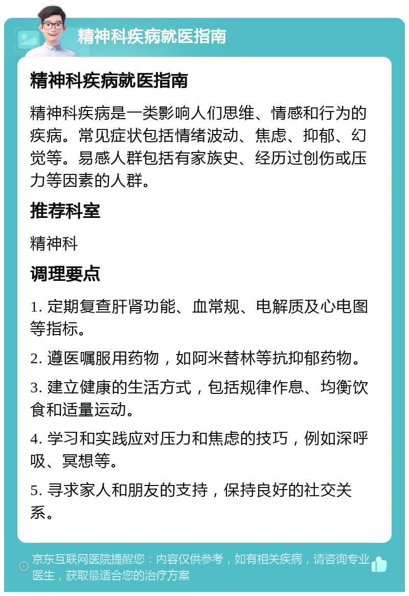 精神科疾病就医指南 精神科疾病就医指南 精神科疾病是一类影响人们思维、情感和行为的疾病。常见症状包括情绪波动、焦虑、抑郁、幻觉等。易感人群包括有家族史、经历过创伤或压力等因素的人群。 推荐科室 精神科 调理要点 1. 定期复查肝肾功能、血常规、电解质及心电图等指标。 2. 遵医嘱服用药物，如阿米替林等抗抑郁药物。 3. 建立健康的生活方式，包括规律作息、均衡饮食和适量运动。 4. 学习和实践应对压力和焦虑的技巧，例如深呼吸、冥想等。 5. 寻求家人和朋友的支持，保持良好的社交关系。