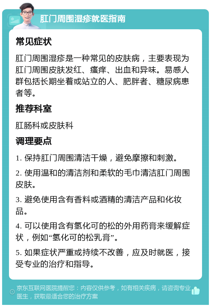 肛门周围湿疹就医指南 常见症状 肛门周围湿疹是一种常见的皮肤病，主要表现为肛门周围皮肤发红、瘙痒、出血和异味。易感人群包括长期坐着或站立的人、肥胖者、糖尿病患者等。 推荐科室 肛肠科或皮肤科 调理要点 1. 保持肛门周围清洁干燥，避免摩擦和刺激。 2. 使用温和的清洁剂和柔软的毛巾清洁肛门周围皮肤。 3. 避免使用含有香料或酒精的清洁产品和化妆品。 4. 可以使用含有氢化可的松的外用药膏来缓解症状，例如“氢化可的松乳膏”。 5. 如果症状严重或持续不改善，应及时就医，接受专业的治疗和指导。