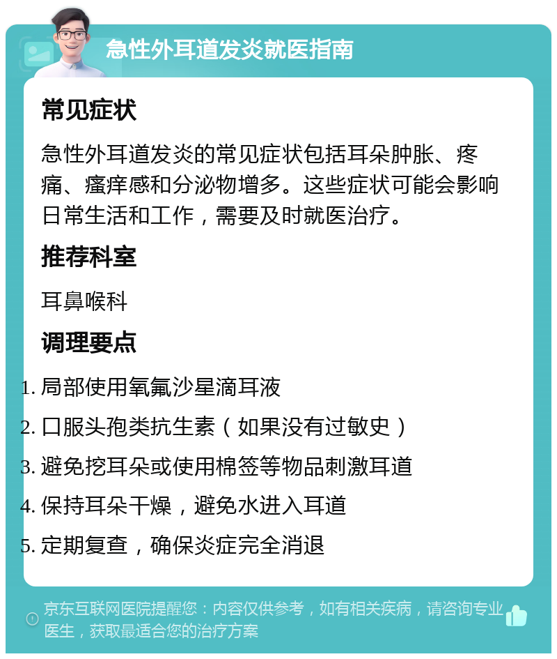 急性外耳道发炎就医指南 常见症状 急性外耳道发炎的常见症状包括耳朵肿胀、疼痛、瘙痒感和分泌物增多。这些症状可能会影响日常生活和工作，需要及时就医治疗。 推荐科室 耳鼻喉科 调理要点 局部使用氧氟沙星滴耳液 口服头孢类抗生素（如果没有过敏史） 避免挖耳朵或使用棉签等物品刺激耳道 保持耳朵干燥，避免水进入耳道 定期复查，确保炎症完全消退