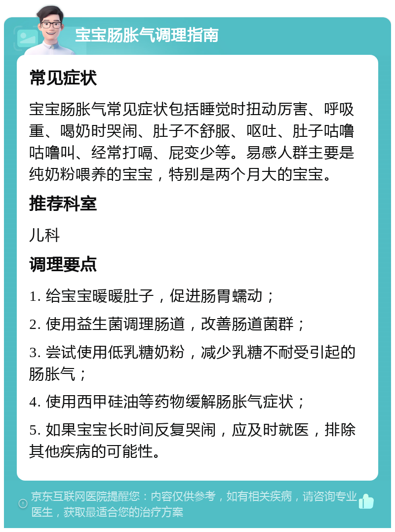 宝宝肠胀气调理指南 常见症状 宝宝肠胀气常见症状包括睡觉时扭动厉害、呼吸重、喝奶时哭闹、肚子不舒服、呕吐、肚子咕噜咕噜叫、经常打嗝、屁变少等。易感人群主要是纯奶粉喂养的宝宝，特别是两个月大的宝宝。 推荐科室 儿科 调理要点 1. 给宝宝暖暖肚子，促进肠胃蠕动； 2. 使用益生菌调理肠道，改善肠道菌群； 3. 尝试使用低乳糖奶粉，减少乳糖不耐受引起的肠胀气； 4. 使用西甲硅油等药物缓解肠胀气症状； 5. 如果宝宝长时间反复哭闹，应及时就医，排除其他疾病的可能性。